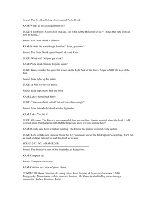 Sound: The far-off gobbling of an Imperial Probe Droid.
KAM: What's all this old equipment for?
LUKE: I don't know. Secrets lost long ago. But what did the Holocron tell us? "Things that were lost can
now be found..."
Sound: The Probe Droid is closer---
KAM: It looks like something's found us!! Luke, get down!!
Sound: The Probe Droid opens fire on Luke and Kam.
LUKE: What is it? Did you get a look?
KAM: Probe droid. Stinkin' Imperial scum!!
LUKE: Kam, consider this your first lesson on the Light Side of the Force. Anger is NOT the way of the
Jedi.
Sound: Luke lights up his 'saber.
LUKE: A Jedi is always at peace.
Sound: Luke steps out to face the droid.
KAM: Luke!! Come back here!!
LUKE: This--uhn--droid is fast! But not fast--uhh--enough!!
Sound: Luke beheads the droid with his lightsaber.
KAM: Luke! You did it!
LUKE: Of course. The Force is more powerful than any machine. I wasn't worried about the droid. I AM
worried about what happens next. Did the Imperials know we were coming here?
KAM: It could have been a random sighting. The Empire has probes in almost every system.
LUKE: Let's not take any chances. Break the T-77 airspeeder out of the Jedi Explorer's cargo bay. We'll put
as much distance between us and this droid as we can.
SCENE 2-17 INT. AIRSPEEDER
==============================================
Sound: The distinctive hum of the airspeeder, as Luke pilots.
KAM: Computer on.
Sound: Computer reactivates.
KAM: Continue overview of planet Ossus.
COMPUTER: Ossus. Number of existing cities: Zero. Number of former city locations: 12,006.
Topography: Mountainous, rich in minerals. Sentient Life: Ossus is inhabited by pre-technology
humanoids. Surface Structure: Tribal.
 