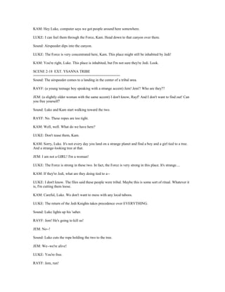 KAM: Hey Luke, computer says we got people around here somewhere.
LUKE: I can feel them through the Force, Kam. Head down to that canyon over there.
Sound: Airspeeder dips into the canyon.
LUKE: The Force is very concentrated here, Kam. This place might still be inhabited by Jedi!
KAM: You're right, Luke. This place is inhabited, but I'm not sure they're Jedi. Look.
SCENE 2-18 EXT. YSANNA TRIBE
==========================================
Sound: The airspeeder comes to a landing in the center of a tribal area.
RAYF: (a young teenage boy speaking with a strange accent) Jem! Jem!! Who are they??
JEM: (a slightly older woman with the same accent) I don't know, Rayf! And I don't want to find out! Can
you free yourself?
Sound: Luke and Kam start walking toward the two.
RAYF: No. These ropes are too tight.
KAM: Well, well. What do we have here?
LUKE: Don't tease them, Kam.
KAM: Sorry, Luke. It's not every day you land on a strange planet and find a boy and a girl tied to a tree.
And a strange-looking tree at that.
JEM: I am not a GIRL! I'm a woman!
LUKE: The Force is strong in these two. In fact, the Force is very strong in this place. It's strange....
KAM: If they're Jedi, what are they doing tied to a--
LUKE: I don't know. The files said these people were tribal. Maybe this is some sort of ritual. Whatever it
is, I'm cutting them loose.
KAM: Careful, Luke. We don't want to mess with any local taboos.
LUKE: The return of the Jedi Knights takes precedence over EVERYTHING.
Sound: Luke lights up his 'saber.
RAYF: Jem! He's going to kill us!
JEM: No--!
Sound: Luke cuts the rope holding the two to the tree.
JEM: We--we're alive!
LUKE: You're free.
RAYF: Jem, run!
 