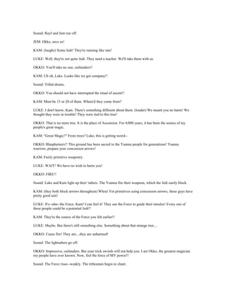 Sound: Rayf and Jem run off.
JEM: Okko, save us!
KAM: (laughs) Some Jedi! They're running like rats!
LUKE: Well, they're not quite Jedi. They need a teacher. We'll take them with us.
OKKO: You'll take no one, outlanders!!
KAM: Uh oh, Luke. Looks like we got company!!
Sound: Tribal drums.
OKKO: You should not have interrupted the ritual of ascent!!
KAM: Must be 15 or 20 of them. Where'd they come from?
LUKE: I don't know, Kam. There's something different about them. (louder) We meant you no harm! We
thought they were in trouble! They were tied to this tree!
OKKO: That is no mere tree. It is the place of Ascension. For 4,000 years, it has been the source of my
people's great magic.
KAM: "Great Magic?" From trees? Luke, this is getting weird--
OKKO: Blasphemers!! This ground has been sacred to the Ysanna people for generations! Ysanna
warriors, prepare your concussion arrows!
KAM: Fairly primitive weaponry.
LUKE: WAIT! We have no wish to harm you!
OKKO: FIRE!!
Sound: Luke and Kam light up their 'sabers. The Ysanna fire their weapons, which the Jedi easily block.
KAM: (they both block arrows throughout) Whoa! For primitives using concussion arrows, these guys have
pretty good aim!
LUKE: It's--uhn--the Force, Kam! I can feel it! They use the Force to guide their missles! Every one of
these people could be a potential Jedi!!
KAM: They're the source of the Force you felt earlier!!
LUKE: Maybe. But there's still something else. Something about that strange tree....
OKKO: Cease fire! They are....they are unharmed!
Sound: The lightsabers go off.
OKKO: Impressive, outlanders. But your trick swords will not help you. I am Okko, the greatest magician
my people have ever known. Now, feel the force of MY power!!
Sound: The Force rises--weakly. The tribesmen begin to chant.
 
