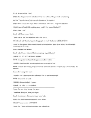 KAM: Do you feel that, Luke?
LUKE: Yes. Tiny movements in the Force. Very easy to block. This guy needs some training.
OKKO: You resist! But NO one can resist the magic of the Ysanna~!
LUKE: What you call "the magic of the Ysanna," I call "The Force." The power of the Jedi.
OKKO: (gasps) You DARE speak the sacred words?! You know of the Jedi???
LUKE: I AM a Jedi.
KAM: Jedi Master is more like it.
TRIBESMEN: Jedi! Jedi! He said he was a Jedi....(etc.)
OKKO: Jedi. Jedi! Then the legends of my people are true!! The Jedi have RETURNED!!!
Sound: At that moment, a ship roars overhead, and turbolaser fire opens on the people. The tribespeople
scream and run for cover.
LUKE: EVERYONE DOWN!!
KAM: Luke!! I know that ship!! That's a long-range Imperial hunter!!
SCENE 2-19 INT. SCOURGE ONE BRIDGE
==================================================
GOIR: Scourge One has begun landing procedures, Lord Sedriss.
SEDRISS: Excellent, Goir. Set the ship down next to that gnarled tree.
GOIR: Scanners show a large group of humanoids armed with primitive weaponry, my Lord. As well as the
two Jedi.
Sound: The Scourge One lands.
SEDRISS: Our Dark Troopers will make short work of those savages, Goir.
GOIR: Touchdown, my Lord.
SEDRISS: Release the Dark Troopers.
SCENE 2-20 EXT. YSANNA TRIBE
=================================================
Sound: The door of the Scourge One opens.
TROOPER: All squads, mark your targets!
KAM: Stormtroopers. This is about to get nasty, Luke.
LUKE: Not if the Ysanna have anything to say about it.
OKKO: Ysanna warriors--ATTACK!!!
Sound: The Ysanna and the stormtroopers start duking it out.
 