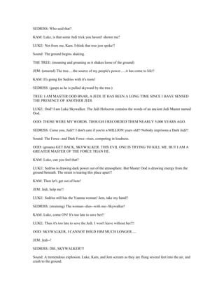 SEDRISS: Who said that?
KAM: Luke, is that some Jedi trick you haven't shown me?
LUKE: Not from me, Kam. I think that tree just spoke!!
Sound: The ground begins shaking.
THE TREE: (moaning and groaning as it shakes loose of the ground)
JEM: (amazed) The tree.....the source of my people's power......it has come to life!!
KAM: It's going for Sedriss with it's roots!
SEDRISS: (gasps as he is pulled skyward by the tree.)
TREE: I AM MASTER OOD BNAR, A JEDI. IT HAS BEEN A LONG TIME SINCE I HAVE SENSED
THE PRESENCE OF ANOTHER JEDI.
LUKE: Ood? I am Luke Skywalker. The Jedi Holocron contains the words of an ancient Jedi Master named
Ood.
OOD: THOSE WERE MY WORDS. THOUGH I RECORDED THEM NEARLY 5,000 YEARS AGO.
SEDRISS: Curse you, Jedi!! I don't care if you're a MILLION years old!! Nobody imprisons a Dark Jedi!!
Sound: The Force--and Dark Force--rises, competing in loudness.
OOD: (groans) GET BACK, SKYWALKER. THIS EVIL ONE IS TRYING TO KILL ME. BUT I AM A
GREATER MASTER OF THE FORCE THAN HE.
KAM: Luke, can you feel that?
LUKE: Sedriss is drawing dark power out of the atmosphere. But Master Ood is drawing energy from the
ground beneath. The strain is tearing this place apart!!
KAM: Then let's get out of here!
JEM: Jedi, help me!!
LUKE: Sedriss still has the Ysanna woman! Jem, take my hand!!
SEDRISS: (straining) The woman--dies--with me--Skywalker!
KAM: Luke, come ON! It's too late to save her!!
LUKE: Then it's too late to save the Jedi. I won't leave without her!!!
OOD: SKYWALKER, I CANNOT HOLD HIM MUCH LONGER.....
JEM: Jedi--!
SEDRISS: DIE, SKYWALKER!!!
Sound: A tremendous explosion. Luke, Kam, and Jem scream as they are flung several feet into the air, and
crash to the ground.
 