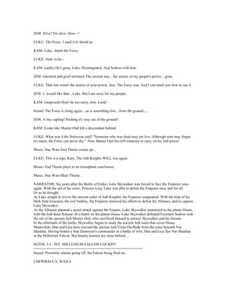 JEM: Alive! I'm alive. How--?
LUKE: The Force. I used it to shield us.
KAM: Luke...thank the Force.
LUKE: Ood--is he--
KAM: (sadly) He's gone, Luke. Disintegrated. And Sedriss with him.
JEM: (shocked and grief-stricken) The ancient tree....the source of my people's power....gone.
LUKE: That tree wasn't the source of your power, Jem. The Force was. And I can teach you how to use it.
JEM: I...would like that....Luke. But I am sorry for my people.
KAM: (surprised) Don't be too sorry, Jem. Look!
Sound: The Force is rising again....as is something else....from the ground......
JEM: A tiny sapling! Pushing it's way out of the ground!
KAM: Looks like Master Ood left a descendant behind.
LUKE: What was it the Holocron said? "Someone who was dead may yet live. Although men may forget
it's name, the Force can never die." Now Master Ood has left someone to carry on his Jedi power.
Music: Star Wars End Theme comes up....
LUKE: This is a sign, Kam. The Jedi Knights WILL rise again.
Music: End Theme plays to its triumphant conclusion.
Music: Star Wars Main Theme.
NARRATOR: Six years after the Battle of Endor, Luke Skywalker was forced to face the Emperor once
again. With the aid of his sister, Princess Leia, Luke was able to defeat the Emperor once and for all.
Or so he thought.
As Luke sought to revive the ancient order of Jedi Knights, the Emperor reappeared. With the help of his
Dark Side Executor, the evil Sedriss, the Emperor renewed his efforts to defeat the Alliance, and to capture
Luke Skywalker.
As the Alliance planned a secret attack against the Empire, Luke Skywalker journeyed to the planet Ossus,
with the Jedi Kam Solusar. In a battle on the planet Ossus, Luke Skywalker defeated Executor Sedriss with
the aid of the ancient Jedi Master Ood, who sacrificed himself to protect Skywalker and his friends.
In the aftermath of the battle, Skywalker began to study the ancient Jedi ruins that cover Ossus.
Meanwhile, Han and Leia have rescued the ancient Jedi Vima-Da-Boda from the ruins beneath Nar
Shaddaa. Having beaten a Star Destroyer's commander in a battle of wits, Han and Leia flee Nar Shaddaa
in the Millenium Falcon. But bounty hunters are close behind....
SCENE 3-1 INT. MILLENIUM FALCON COCKPIT
====================================================
Sound: Proximity alarms going off, the Falcon being fired on.
CHEWBACCA: WAILS.
 