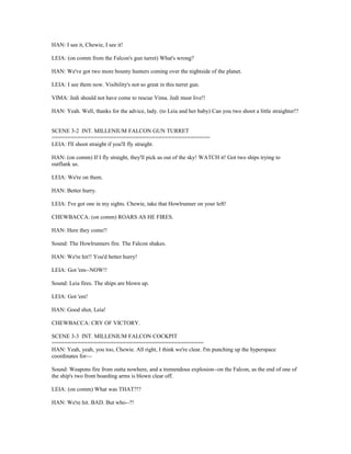 HAN: I see it, Chewie, I see it!
LEIA: (on comm from the Falcon's gun turret) What's wrong?
HAN: We've got two more bounty hunters coming over the nightside of the planet.
LEIA: I see them now. Visibility's not so great in this turret gun.
VIMA: Jedi should not have come to rescue Vima. Jedi must live!!
HAN: Yeah. Well, thanks for the advice, lady. (to Leia and her baby) Can you two shoot a little straighter!?
SCENE 3-2 INT. MILLENIUM FALCON GUN TURRET
=================================================
LEIA: I'll shoot straight if you'll fly straight.
HAN: (on comm) If I fly straight, they'll pick us out of the sky! WATCH it! Got two ships trying to
outflank us.
LEIA: We're on them.
HAN: Better hurry.
LEIA: I've got one in my sights. Chewie, take that Howlrunner on your left!
CHEWBACCA: (on comm) ROARS AS HE FIRES.
HAN: Here they come!!
Sound: The Howlrunners fire. The Falcon shakes.
HAN: We're hit!! You'd better hurry!
LEIA: Got 'em--NOW!!
Sound: Leia fires. The ships are blown up.
LEIA: Got 'em!
HAN: Good shot, Leia!
CHEWBACCA: CRY OF VICTORY.
SCENE 3-3 INT. MILLENIUM FALCON COCKPIT
===============================================
HAN: Yeah, yeah, you too, Chewie. All right, I think we're clear. I'm punching up the hyperspace
coordinates for---
Sound: Weapons fire from outta nowhere, and a tremendous explosion--on the Falcon, as the end of one of
the ship's two front boarding arms is blown clear off.
LEIA: (on comm) What was THAT?!?
HAN: We're hit. BAD. But who--?!
 