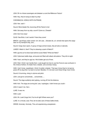 LEIA: Oh no--those scavengers are between us and the Millenium Falcon!
HAN: Hey, they’re trying to steal my ship!
CHEWBACCA: HOWLS WITH OUTRAGE.
LEIA: Han, wait--!
Sound: More blaster fire, bouncing off the Falcon’s hull.
HAN: Get away from my ship, scum!!! Come on, Chewie!!
LEIA: Don’t be crazy!
SLAG: See Brick, it ain’t workin’! Here they come!
BRICK: I got things under control. Uh, let’s see....Activate dis, uh, remote that opens the cargo
door on my transport ship, and....
Sound: Cargo door opens. A group of large animal noises, like pit bulls on steroids.
LANDO: Watch it, Han!!! They’re releasing a pack of Neks!!!!
HAN: (grunts as he dives back behind cover) Neks? What are Neks?
LEIA: Cyborrean battle dogs, armoured and fitted with attack stimulators. They kill on sight.
HAN: Yeah, and they’re ugly too. We’d better get out of here.
LEIA: Wait. I think I can handle them. Luke taught me how to use the Force to sow confusion in
the minds of others. It’s faster than a blaster, and a lot less messy.
HAN: I don’t know, sweetheart, I think I’d prefer a blaster. That way I know they’re not gonna
gnaw off my leg when my back is turned. Besides, I’m not even sure these things have minds.
Sound: A humming, rising in volume and pitch.
LEIA: Just got to concentrate.....concentrate.....
Sound: The dogs suddenly start yelping, running off into the distance.
HAN: Huh. The dogs are turning tail. Leia, I apologize, I didn’t know you could--
LEIA: It wasn’t me. Han--
LUKE: It was me.
HAN: Luke!
LEIA: Oh, Luke! (hugs him) You’re all right! Where were you?
LUKE: In a minute, Leia. First, let me take care of these battle droids.
DROID: Anomaly. Anomaly. This unit experiencing unexplained--
 