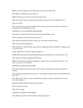 BOBA: (on comm, apparently with a spare helmet on) I've got you NOW, Solo.
HAN: Boba Fett. What does it take to kill you?!
BOBA: More than you've got, Solo. A few more seconds, and--
HAN: Aw, shut up. Chewie, get down below and lock up the reactor lines. I'm leaking like crazy.
LEIA: Can I help?
HAN: Not unless you wanna get out and push. We've got ten minutes of reserve power. And that's not
gonna help with Fett pounding on our tail.
CHEWBACCA: (on comm) HOWLS HIS HEAD OFF.
HAN: No way to stop the leak, huh? Then get back up here and help me steer.
VIMA: (completely panicked) Jedi must not perish!!!
HAN: Don't worry old lady, Han Solo's always got a trick Sabacc card up his sleeve.
LEIA: You'd better do something fast.
HAN: Already on it. Our charts show a gas cloud, a few light-years from Nar Shaddaa. It's dangerous, but
it's our only chance.
Sound: Another hit on the Falcon. Another siren goes off.
COMPUTER: Proximity alert. Entering interstellar gas cloud. Radiation levels rising. Proximity Aler--
HAN: (turns it off) Tell me something I DON'T know.
BOBA: Neat trick, Solo. That cloud's disrupting my scanners. But you can't hide in there forever. And
when you come out, I'll be waiting.
CHEWBACCA: MOANS WITH WORRY.
HAN: Yeah, I'd like to see you rip his arms off too, Chewie. Take the helm. I'm gonna try and get our
bearings.
LEIA: (rushing up to him) Han, are you crazy?!? The radiation in the space cloud will eat through the hull
in seconds!
HAN: Maybe you'd rather try to reason with Boba Fett. Anyway, I'm gonna swing the Falcon around,
and---wait a minute.....
Sound: The ship flies through the other end of the cloud.
LEIA: Is the static clearing?
HAN: We're through!!
CHEWBACCA: GROWLS IN SURPRISE.
HAN: What in the world is THAT??? Chewie, bring her around fast!
 