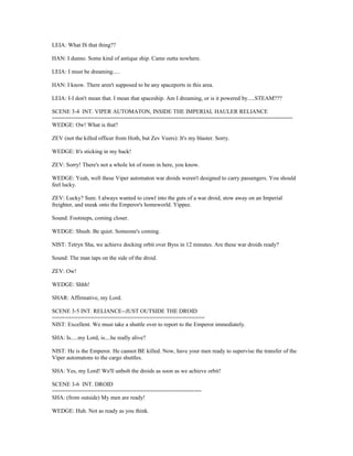 LEIA: What IS that thing??
HAN: I dunno. Some kind of antique ship. Came outta nowhere.
LEIA: I must be dreaming.....
HAN: I know. There aren't supposed to be any spaceports in this area.
LEIA: I-I don't mean that. I mean that spaceship. Am I dreaming, or is it powered by.....STEAM???
SCENE 3-4 INT. VIPER AUTOMATON, INSIDE THE IMPERIAL HAULER RELIANCE
==========================================================================
WEDGE: Ow! What is that?
ZEV (not the killed officer from Hoth, but Zev Veers): It's my blaster. Sorry.
WEDGE: It's sticking in my back!
ZEV: Sorry! There's not a whole lot of room in here, you know.
WEDGE: Yeah, well these Viper automaton war droids weren't designed to carry passengers. You should
feel lucky.
ZEV: Lucky? Sure. I always wanted to crawl into the guts of a war droid, stow away on an Imperial
freighter, and sneak onto the Emperor's homeworld. Yippee.
Sound: Footsteps, coming closer.
WEDGE: Shush. Be quiet. Someone's coming.
NIST: Tetryn Sha, we achieve docking orbit over Byss in 12 minutes. Are these war droids ready?
Sound: The man taps on the side of the droid.
ZEV: Ow!
WEDGE: Shhh!
SHAR: Affirmative, my Lord.
SCENE 3-5 INT. RELIANCE--JUST OUTSIDE THE DROID
===============================================
NIST: Excellent. We must take a shuttle over to report to the Emperor immediately.
SHA: Is.....my Lord, is....he really alive?
NIST: He is the Emperor. He cannot BE killed. Now, have your men ready to supervise the transfer of the
Viper automatons to the cargo shuttles.
SHA: Yes, my Lord! We'll unbolt the droids as soon as we achieve orbit!
SCENE 3-6 INT. DROID
==============================================
SHA: (from outside) My men are ready!
WEDGE: Huh. Not as ready as you think.
 