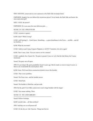 NIST AND SHA: (moan and cry out in pleasure as the Dark Side envelopes them)
EMPEROR: (laughs) Can you fathom this mysterious power? In my hands, the Dark Side can bestow the
most malevolent gift!
NIST: I FEEL the power!!
EMPEROR: Or it can cause the most delicious pain......
SCENE 3-8 EXT. OSSUS PLAIN
============================================
LUKE: (screams in agony)
KAM: Luke!! What's wrong?
LUKE: (still hurting) I.....I don't know. Something......a great disturbance in the Force......terrible.....and all
too familiar....!
KAM: What do you mean?
LUKE: Sedriss wasn't lying. Emperor Palpatine is ALIVE!! Somehow, he's alive again!
KAM: Take it easy, Luke. You-you want to sit for a minute?
LUKE: (suddenly free of pain) No. The pain is passed. Come on. Let's find the Jedi library the Ysanna
mentioned.
Sound: The party sets off again.
JEM: It's just ahead. My great-grandfather found it years ago. But he made us swear to keep it secret, so
that no one would defile the sacred places. Here.
KAM: Great. We'd need three construction droids to move this boulder.
LUKE: That is not a problem.
Sound: The Force rises...and the boulder moves.
LUKE: Stand back.
Sound: The boulder is lifted free, and put aside.
JEM: By the gods! Even Okko cannot move such a large boulder with his magic!
LUKE: Size means nothing. There.
SCENE 3-9 INT. JEDI LIBRARY
============================================
Sound: Hollow footsteps.
KAM: (awed) Luke.....all these artifacts!
JEM: And they are so well preserved!
LUKE: It's the dry air. Like Tatooine. Things last forever.
 