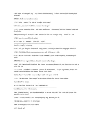 KAM: Eww. Including this guy. Check out the mummified body. Even the orchids he was holding were
preserved.
JEM: His death must have been sudden.
LUKE: Hmm. I wonder if he was the caretaker of this place?
KAM: Luke, look at this book! Can you read what it says?
LUKE: A little. Something about...."Jedi Battle Meditation." I should study this book. I should study ALL
these books.
JEM: (stammering out the words) Luke....I want to be with you when you study. I want to be a Jedi.
LUKE: Jem....I......you WILL be a Jedi.
SCENE 3-10 INT. YSANNA VILLAGE - NIGHT
============================================
Sound: A campfire is burning.
OKKO: Jedi, you bring the evil warriors to my people. And now you ask to take our people from us!?!
LUKE: Chief Okko, I believe your ancestors were Jedi. YOU can be a Jedi.
OKKO: We are not Jedi! We are Ysanna! We do not NEED you to teach us anything. Ysanna magic is
strong.
JEM: Okko, I want to go with them. I want to become a Jedi Knight.
OKKO: Jem, I wish I could forbid you. The Ysanna gods are not pleased with your choice. But they told us
not to stop you.
LUKE: Good. Chief Okko, I will return, I promise. In the meantime, I ask you to guard this place as best
you can. These Jedi secrets must not fall into the wrong hands.
OKKO: We are Ysanna! We do not need you to tell us to guard our land!
LUKE: Very well, then. Kam, let's go. We're bringing a future Jedi back to Pinnacle Base.
Music: Star Wars fanfare.
SCENE 3-11 INT. MILLENIUM FALCON COCKPIT
==================================================
Sound: Beeping of the Falcon's alarm.
HAN: If I wasn't seeing it with my own eyes Leia, I'd say you were crazy. But I think you're right...that
spaceship runs on steam!
Sound: A far-off (cannon?!?) shot from the mystery ship. An siren goes off.
CHEWBACCA: GRUNTS IN SURPRISE.
HAN: Incoming projectile, course 109er!
LEIA: Shields up!
 