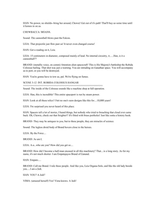 HAN: No power, no shields--bring her around, Chewie! Get out of it's path! That'll buy us some time until
it homes in on us.
CHEWBACCA: MOANS.
Sound: The cannonball blows past the Falcon.
LEIA: That projectile just flew past us! It never even changed course!
HAN: Get a reading on it, Leia.
LEIA: 15 centimeters in diameter, composed mainly of lead. No internal circuitry, it......Han, is it a
cannonball??
BRAND: (metallic voice, on comm) Attention alien spacecraft! This is His Majesty's battleship the Robida
Colossus hailing. That shot was just a warning. You are intruding on Ganathan space. You will accompany
us to port, or you will be destroyed.
HAN: You're gonna have to tow us, pal. We're flying on fumes.
SCENE 3-12 INT. ROBIDA COLOSSUS HANGAR
=======================================================
Sound: The inside of the Colossus sounds like a machine shop at full operation.
LEIA: Han, this is incredible! This entire spaceport is run by steam power.
HAN: Look at all these relics! I bet no one's seen designs like this for....10,000 years!
LEIA: I'm surprised you never heard of this place.
HAN: Spacers tell a lot of stories, I heard things, but nobody who tried to breaching that cloud ever came
back. Oh, Chewie, check out that freighter!! It's fitted with brass portholes! Just like outta a history book.
BRAND: They may be antiques to you, but to these people, they are miracles of science.
Sound: The legless droid body of Brand hovers close to the heroes.
LEIA: By the Force....
BRAND: As am I.
LEIA: A-a...who are you? How did you get so....
BRAND: How did I become a half-man encased in all this machinery? That....is a long story. As for my
name, it's not much shorter. I am Empatajayos Brand of Ganand.
HAN: Empato.....
BRAND: Call me Brand. I rule these people. And like you, Leia Organa-Solo, and like the old lady beside
you.....I am a Jedi.
HAN: YOU? A Jedi?
VIMA: (amazed herself) Yes! Vima knows. A Jedi!
 