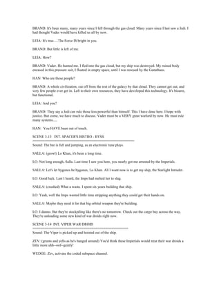 BRAND: It's been many, many years since I fell through the gas cloud. Many years since I last saw a Jedi. I
had thought Vader would have killed us all by now.
LEIA: It's true.....The Force IS bright in you.
BRAND: But little is left of me.
LEIA: How?
BRAND: Vader. He hunted me. I fled into the gas cloud, but my ship was destroyed. My ruined body
encased in this pressure suit, I floated in empty space, until I was rescued by the Ganathans.
HAN: Who are these people?
BRAND: A whole civilization, cut off from the rest of the galaxy by that cloud. They cannot get out, and
very few people ever get in. Left to their own resources, they have developed this technology. It's bizarre,
but functional.
LEIA: And you?
BRAND: They say a Jedi can rule those less powerful than himself. This I have done here. I hope with
justice. But come, we have much to discuss. Vader must be a VERY great warlord by now. He must rule
many systems.....
HAN: You HAVE been out of touch.
SCENE 3-13 INT. SPACER'S BISTRO - BYSS
==================================================
Sound: The bar is full and jumping, as an electronic tune plays.
SALLA: (growl) Lo Khan, it's been a long time.
LO: Not long enough, Salla. Last time I saw you here, you nearly got me arrested by the Imperials.
SALLA: Let's let bygones be bygones, Lo Khan. All I want now is to get my ship, the Starlight Intruder.
LO: Good luck. Last I heard, the Imps had melted her to slag.
SALLA: (crushed) What a waste. I spent six years building that ship.
LO: Yeah, well the Imps wasted little time stripping anything they could get their hands on.
SALLA: Maybe they need it for that big orbital weapon they're building.
LO: I dunno. But they're stockpiling like there's no tomorrow. Check out the cargo bay across the way.
They're unloading some new kind of war droids right now.
SCENE 3-14 INT. VIPER WAR DROID
===============================================
Sound: The Viper is picked up and hoisted out of the ship.
ZEV: (grunts and yells as he's banged around) You'd think these Imperials would treat their war droids a
little more uhh--oof--gently!
WEDGE: Zev, activate the coded subspace channel.
 