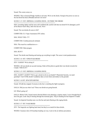 Sound: The comm comes on.
WEDGE: This is General Wedge Antilles to all units. We're on the docks. Energize the power as soon as
the last droid has been offloaded and turn 'em loose!
SCENE 3-13 EXT. IMPERIAL LOADING DOCK - OUTSIDE THE DROID
===============================================
SHA: (sounding darker and far more self-confident) Be careful with that war droid! If it's damaged, you'll
all be Rancor food! Okay, that's the last one. Now--
Sound: The war droids all come to life!!
COMPUTER: X-1 Viper Automaton CPU online.
SHA: WHAT THE--!?!?
COMPUTER: Combat protocols initiated.
SHA: This must be a malfunction or---
COMPUTER: Main progam.
SHA: RUN!!!
Sound: The droids start blasting and tearing up everything in sight. The scene is total pandemonium.
SCENE 3-14 INT. VIPER WAR DROID
=======================================
ZEV: YAHOO!! We're doing it!
WEDGE: All war droids are up and running. Order all the pilots to guide their war droids towards the
Citadel. THIS IS IT!!
SCENE 3-15 EXT. IMPERIAL LOADING DOCK
=========================================
SHA: ALERT!! ALERT!!! We've got a droid revolt on our hands!!! Planetside Security, we need
gunships!! And TANK droids!! (suddenly takes several shots and chokes to the ground)
SCENE 3-16 INT. SPACER'S BISTRO
========================================
Sound: All talk has stopped. Everyone in the bar is watching the fight in progress.
SALLA: Did you see what I see? Those war droids are going berserk.
LO: What's going on?
SALLA: Before I left, I heard rumors that the Rebels were planning a surprise attack. I never thought they'd
have the guts. Look--they're busting through the terminal gates. They're heading for the Emperor's Citadel.
Sound: An Imperial Gunship roars over the bar and starts blasting at the raging droids.
SCENE 3-17 INT. WAR DROID
=========================================
ZEV: The Imperials are fighting back hard, but they're no match for these droids.
WEDGE: Scanners show 20 Gunships heading our way. Lock in the air defense procedures.
 