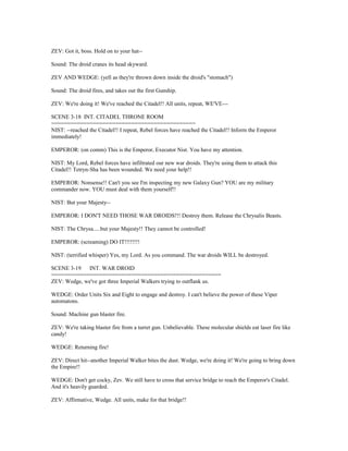 ZEV: Got it, boss. Hold on to your hat--
Sound: The droid cranes its head skyward.
ZEV AND WEDGE: (yell as they're thrown down inside the droid's "stomach")
Sound: The droid fires, and takes out the first Gunship.
ZEV: We're doing it! We've reached the Citadel!! All units, repeat, WE'VE---
SCENE 3-18 INT. CITADEL THRONE ROOM
=============================================
NIST: --reached the Citadel!! I repeat, Rebel forces have reached the Citadel!! Inform the Emperor
immediately!
EMPEROR: (on comm) This is the Emperor, Executor Nist. You have my attention.
NIST: My Lord, Rebel forces have infiltrated our new war droids. They're using them to attack this
Citadel!! Tetryn-Sha has been wounded. We need your help!!
EMPEROR: Nonsense!! Can't you see I'm inspecting my new Galaxy Gun? YOU are my military
commander now. YOU must deal with them yourself!!
NIST: But your Majesty--
EMPEROR: I DON'T NEED THOSE WAR DROIDS!!! Destroy them. Release the Chrysalis Beasts.
NIST: The Chrysa.....but your Majesty!! They cannot be controlled!
EMPEROR: (screaming) DO IT!!!!!!!!
NIST: (terrified whisper) Yes, my Lord. As you command. The war droids WILL be destroyed.
SCENE 3-19 INT. WAR DROID
=====================================================
ZEV: Wedge, we've got three Imperial Walkers trying to outflank us.
WEDGE: Order Units Six and Eight to engage and destroy. I can't believe the power of these Viper
automatons.
Sound: Machine gun blaster fire.
ZEV: We're taking blaster fire from a turret gun. Unbelievable. These molecular shields eat laser fire like
candy!
WEDGE: Returning fire!
ZEV: Direct hit--another Imperial Walker bites the dust. Wedge, we're doing it! We're going to bring down
the Empire!!
WEDGE: Don't get cocky, Zev. We still have to cross that service bridge to reach the Emperor's Citadel.
And it's heavily guarded.
ZEV: Affirmative, Wedge. All units, make for that bridge!!
 