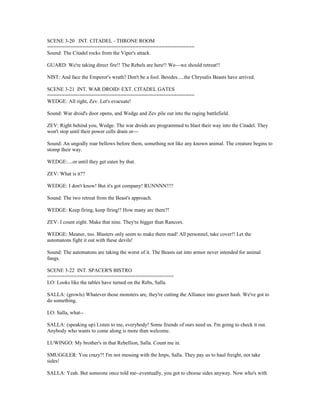 SCENE 3-20 INT. CITADEL - THRONE ROOM
==================================================
Sound: The Citadel rocks from the Viper's attack.
GUARD: We're taking direct fire!! The Rebels are here!! We---we should retreat!!
NIST: And face the Emperor's wrath? Don't be a fool. Besides.....the Chrysalis Beasts have arrived.
SCENE 3-21 INT. WAR DROID/ EXT. CITADEL GATES
==================================================
WEDGE: All right, Zev. Let's evacuate!
Sound: War droid's door opens, and Wedge and Zev pile out into the raging battlefield.
ZEV: Right behind you, Wedge. The war droids are programmed to blast their way into the Citadel. They
won't stop until their power cells drain or---
Sound: An ungodly roar bellows before them, something not like any known animal. The creature begins to
stomp their way.
WEDGE:....or until they get eaten by that.
ZEV: What is it??
WEDGE: I don't know! But it's got company! RUNNNN!!!!
Sound: The two retreat from the Beast's approach.
WEDGE: Keep firing, keep firing!! How many are there?!
ZEV: I count eight. Make that nine. They're bigger than Rancors.
WEDGE: Meaner, too. Blasters only seem to make them mad! All personnel, take cover!! Let the
automatons fight it out with these devils!
Sound: The automatons are taking the worst of it. The Beasts eat into armor never intended for animal
fangs.
SCENE 3-22 INT. SPACER'S BISTRO
===========================================
LO: Looks like the tables have turned on the Rebs, Salla.
SALLA: (growls) Whatever those monsters are, they're cutting the Alliance into grazer hash. We've got to
do something.
LO: Salla, what--
SALLA: (speaking up) Listen to me, everybody! Some friends of ours need us. I'm going to check it out.
Anybody who wants to come along is more than welcome.
LUWINGO: My brother's in that Rebellion, Salla. Count me in.
SMUGGLER: You crazy?! I'm not messing with the Imps, Salla. They pay us to haul freight, not take
sides!
SALLA: Yeah. But someone once told me--eventually, you got to choose sides anyway. Now who's with
 
