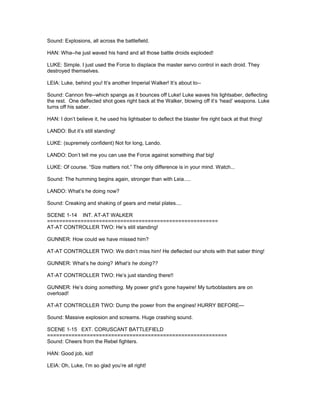 Sound: Explosions, all across the battlefield.
HAN: Wha--he just waved his hand and all those battle droids exploded!
LUKE: Simple. I just used the Force to displace the master servo control in each droid. They
destroyed themselves.
LEIA: Luke, behind you! It’s another Imperial Walker! It’s about to--
Sound: Cannon fire--which spangs as it bounces off Luke! Luke waves his lightsaber, deflecting
the rest. One deflected shot goes right back at the Walker, blowing off it’s ‘head’ weapons. Luke
turns off his saber.
HAN: I don’t believe it, he used his lightsaber to deflect the blaster fire right back at that thing!
LANDO: But it’s still standing!
LUKE: (supremely confident) Not for long, Lando.
LANDO: Don’t tell me you can use the Force against something that big!
LUKE: Of course. “Size matters not.” The only difference is in your mind. Watch...
Sound: The humming begins again, stronger than with Leia.....
LANDO: What’s he doing now?
Sound: Creaking and shaking of gears and metal plates....
SCENE 1-14 INT. AT-AT WALKER
========================================================
AT-AT CONTROLLER TWO: He’s still standing!
GUNNER: How could we have missed him?
AT-AT CONTROLLER TWO: We didn’t miss him! He deflected our shots with that saber thing!
GUNNER: What’s he doing? What’s he doing??
AT-AT CONTROLLER TWO: He’s just standing there!!
GUNNER: He’s doing something. My power grid’s gone haywire! My turboblasters are on
overload!
AT-AT CONTROLLER TWO: Dump the power from the engines! HURRY BEFORE---
Sound: Massive explosion and screams. Huge crashing sound.
SCENE 1-15 EXT. CORUSCANT BATTLEFIELD
===========================================================
Sound: Cheers from the Rebel fighters.
HAN: Good job, kid!
LEIA: Oh, Luke, I’m so glad you’re all right!
 