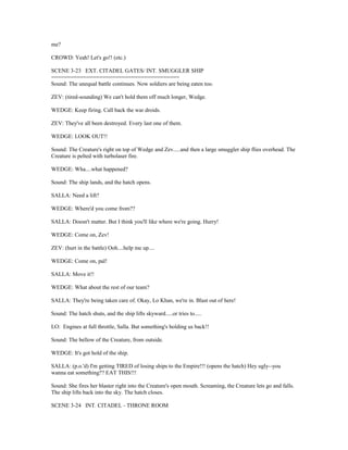 me?
CROWD: Yeah! Let's go!! (etc.)
SCENE 3-23 EXT. CITADEL GATES/ INT. SMUGGLER SHIP
========================================
Sound: The unequal battle continues. Now soldiers are being eaten too.
ZEV: (tired-sounding) We can't hold them off much longer, Wedge.
WEDGE: Keep firing. Call back the war droids.
ZEV: They've all been destroyed. Every last one of them.
WEDGE: LOOK OUT!!
Sound: The Creature's right on top of Wedge and Zev.....and then a large smuggler ship flies overhead. The
Creature is pelted with turbolaser fire.
WEDGE: Wha....what happened?
Sound: The ship lands, and the hatch opens.
SALLA: Need a lift?
WEDGE: Where'd you come from??
SALLA: Doesn't matter. But I think you'll like where we're going. Hurry!
WEDGE: Come on, Zev!
ZEV: (hurt in the battle) Ooh....help me up....
WEDGE: Come on, pal!
SALLA: Move it!!
WEDGE: What about the rest of our team?
SALLA: They're being taken care of. Okay, Lo Khan, we're in. Blast out of here!
Sound: The hatch shuts, and the ship lifts skyward.....or tries to.....
LO: Engines at full throttle, Salla. But something's holding us back!!
Sound: The bellow of the Creature, from outside.
WEDGE: It's got hold of the ship.
SALLA: (p.o.'d) I'm getting TIRED of losing ships to the Empire!!! (opens the hatch) Hey ugly--you
wanna eat something?? EAT THIS!!!
Sound: She fires her blaster right into the Creature's open mouth. Screaming, the Creature lets go and falls.
The ship lifts back into the sky. The hatch closes.
SCENE 3-24 INT. CITADEL - THRONE ROOM
 