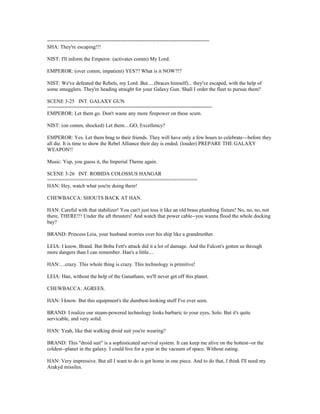 =======================================================
SHA: They're escaping!!!
NIST: I'll inform the Emperor. (activates comm) My Lord.
EMPEROR: (over comm, impatient) YES?? What is it NOW?!?
NIST: We've defeated the Rebels, my Lord. But.....(braces himself)... they've escaped, with the help of
some smugglers. They're heading straight for your Galaxy Gun. Shall I order the fleet to pursue them?
SCENE 3-25 INT. GALAXY GUN
========================================================
EMPEROR: Let them go. Don't waste any more firepower on these scum.
NIST: (on comm, shocked) Let them....GO, Excellency?
EMPEROR: Yes. Let them brag to their friends. They will have only a few hours to celebrate---before they
all die. It is time to show the Rebel Alliance their day is ended. (louder) PREPARE THE GALAXY
WEAPON!!
Music: Yup, you guess it, the Imperial Theme again.
SCENE 3-26 INT. ROBIDA COLOSSUS HANGAR
===================================================
HAN: Hey, watch what you're doing there!
CHEWBACCA: SHOUTS BACK AT HAN.
HAN: Careful with that stabilizer! You can't just toss it like an old brass plumbing fixture! No, no, no, not
there, THERE!!! Under the aft thrusters! And watch that power cable--you wanna flood the whole docking
bay?
BRAND: Princess Leia, your husband worries over his ship like a grandmother.
LEIA: I know, Brand. But Boba Fett's attack did it a lot of damage. And the Falcon's gotten us through
more dangers than I can remember. Han's a little....
HAN:....crazy. This whole thing is crazy. This technology is primitive!
LEIA: Han, without the help of the Ganathans, we'll never get off this planet.
CHEWBACCA: AGREES.
HAN: I know. But this equipment's the dumbest-looking stuff I've ever seen.
BRAND: I realize our steam-powered technology looks barbaric to your eyes, Solo. But it's quite
servicable, and very solid.
HAN: Yeah, like that walking droid suit you're wearing?
BRAND: This "droid suit" is a sophisticated survival system. It can keep me alive on the hottest--or the
coldest--planet in the galaxy. I could live for a year in the vacuum of space. Without eating.
HAN: Very impressive. But all I want to do is get home in one piece. And to do that, I think I'll need my
Arakyd missiles.
 