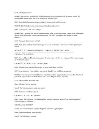 LEIA: "Arakyd missiles?"
BRAND: The Falcon's missiles were slightly damaged during your battle with the bounty hunter. My
people had to remove them, but we've replaced the missiles with--
HAN: Some kind of antique contraption made of ceramic coils and brass rings.
BRAND: The Arakyd missiles were antiques when I was a boy, Solo.
HAN: "Antiques"?! Look who's talking!
BRAND: My Lightning Gun is a far superior weapon. Now, if you'll excuse me, I'll see to the final repairs.
Hertro, adjust the ceramic coils to optimum current. This ship's power plant will double the usual
charge......
LEIA: He's quite the inventor, isn't he?
HAN: Yeah. Let's just hope his inventions get us back to civilization. Come on, we'd better get ready to
launch.
SCENE 3-27 INT. MILLENIUM FALCON COCKPIT - A SHORT TIME LATER
=================================================================
CHEWBACCA: RUMBLES.
HAN: I know, Chewie. These instruments are all going crazy with this new equipment. Give me a reading
on the thruster output.
CHEWBACCA: GROWLS OUT THE READING.
HAN: All right. (hits intercom) Everybody sit back. Ready for a test flight.
LEIA: (over intercom) Vima and I are strapped in. Brand, if you would just have a seat--
BRAND: (over intercom) I'm afraid I do not "sit", Princess Leia. My prosthetic suit is not that flexible. I'll
just attach myself to the Falcon's bulkhead and--(sound: Magnet clamps on) ready.
LEIA: Oh--of course. We're set, Han.
HAN: All right Chewie, punch it!
Sound: The Falcon's engines cough and sputter.
HAN: That's not what I call a punch.
CHEWBACCA: "AIN'T MY FAULT!!"
HAN: I got it. The Lightning Gun the Ganathans installed is draining power off the main reactor lines.
Power it down for right now.
CHEWBACCA: "GOT IT."
Sound: The Falcon's engines fire up as the power leaves the Lightning Gun.
HAN: That sounds better. Now--punch it!!
Sound: The Falcon does just that.
 