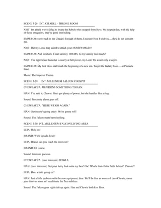 SCENE 3-28 INT. CITADEL - THRONE ROOM
================================================
NIST: I'm afraid we've failed to locate the Rebels who escaped from Byss. We suspect that, with the help
of those smugglers, they've gone into hiding.
EMPEROR: (now back in the Citadel) Enough of them, Executor Nist. I told you.....they do not concern
me.
NIST: But my Lord, they dared to attack your HOMEWORLD!!
EMPEROR: And in return, I shall destroy THEIRS. Is my Galaxy Gun ready?
NIST: The hyperspace launcher is nearly at full power, my Lord. We await only a target.
EMPEROR: My first blow shall mark the beginning of a new era. Target the Galaxy Gun......at Pinnacle
Base.
Music: The Imperial Theme.
SCENE 3-29 INT. MILLENIUM FALCON COCKPIT
==================================================
CHEWBACCA: MENTIONS SOMETHING TO HAN.
HAN: You said it, Chewie. She's got plenty of power, but she handles like a slug.
Sound: Proximity alarm goes off.
CHEWBACCA: "HERE WE GO AGAIN."
HAN: Gyroscope's going crazy. We're gonna roll!
Sound: The Falcon starts barrel rolling.
SCENE 3-30 INT. MILLENIUM FALCON LIVING AREA
==================================================
LEIA: Hold on!
BRAND: We're upside down!
LEIA: Brand, can you reach the intercom?
BRAND: Of course.
Sound: Intercom goes on.
CHEWBACCA: (over intercom) HOWLS.
HAN: (over intercom) Get your hairy foot outta my face! Ow! What's that--Boba Fett's helmet? Chewie!!
LEIA: Han, what's going on?
HAN: Just a little problem with the new equipment, dear. We'll be fine as soon as I can--Chewie, move
your foot--as soon as I recalibrate the flux stablizer.
Sound: The Falcon goes right side up again. Han and Chewie both kiss floor.
 