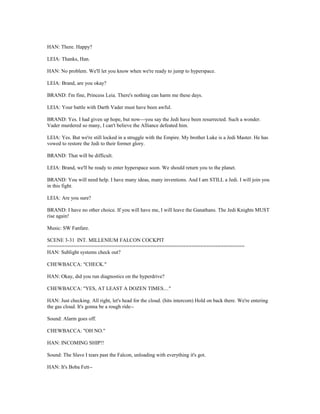 HAN: There. Happy?
LEIA: Thanks, Han.
HAN: No problem. We'll let you know when we're ready to jump to hyperspace.
LEIA: Brand, are you okay?
BRAND: I'm fine, Princess Leia. There's nothing can harm me these days.
LEIA: Your battle with Darth Vader must have been awful.
BRAND: Yes. I had given up hope, but now---you say the Jedi have been resurrected. Such a wonder.
Vader murdered so many, I can't believe the Alliance defeated him.
LEIA: Yes. But we're still locked in a struggle with the Empire. My brother Luke is a Jedi Master. He has
vowed to restore the Jedi to their former glory.
BRAND: That will be difficult.
LEIA: Brand, we'll be ready to enter hyperspace soon. We should return you to the planet.
BRAND: You will need help. I have many ideas, many inventions. And I am STILL a Jedi. I will join you
in this fight.
LEIA: Are you sure?
BRAND: I have no other choice. If you will have me, I will leave the Ganathans. The Jedi Knights MUST
rise again!
Music: SW Fanfare.
SCENE 3-31 INT. MILLENIUM FALCON COCKPIT
===================================================================
HAN: Sublight systems check out?
CHEWBACCA: "CHECK."
HAN: Okay, did you run diagnostics on the hyperdrive?
CHEWBACCA: "YES, AT LEAST A DOZEN TIMES...."
HAN: Just checking. All right, let's head for the cloud. (hits intercom) Hold on back there. We're entering
the gas cloud. It's gonna be a rough ride--
Sound: Alarm goes off.
CHEWBACCA: "OH NO."
HAN: INCOMING SHIP!!
Sound: The Slave I tears past the Falcon, unloading with everything it's got.
HAN: It's Boba Fett--
 