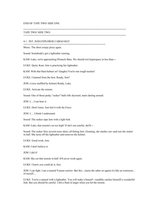 END OF TAPE TWO/ SIDE ONE
======================================================================
TAPE TWO/ SIDE TWO
======================================================================
4-1 INT. JEDI EXPLORER CARGO BAY
========================================================
Music: The short creepy piece again.
Sound: Somebody's got a lightsaber running.
KAM: Luke, we're approaching Pinnacle Base. We should exit hyperspace in less than---
LUKE: Quiet, Kam. Jem is practicing her lightsaber.
KAM: With that blast helmet on? (laughs) You're one tough teacher!
LUKE: I learned from the best. Ready, Jem?
JEM: (voice muffled by helmet) Ready, Luke.
LUKE: Activate the remote.
Sound: One of those pesky "seeker" balls lifts skyward, starts darting around.
JEM: I.....I can hear it.
LUKE: Don't listen. Just feel it with the Force.
JEM: I......I think I understand.
Sound: The seeker zaps Jem with a light bolt.
KAM: Luke, that remote's set too high! If she's not careful, she'll---
Sound: The seeker fires several more shots, all hitting Jem. Grunting, she slashes out--and cuts the seeker
in half. She turns off the lightsaber and removes the helmet.
LUKE: Good work, Jem.
KAM: I don't believe it.
JEM: I did it!
KAM: She cut that remote in half. It'll never work again.
LUKE: I knew you could do it, Jem.
JEM: I can fight. I am a trained Ysanna warrior. But this....(turns the saber on again) it's like an extension...
of myself....
LUKE: You're a natural with a lightsaber. You will make a beautif---(audibly catches himself) a wonderful
Jedi. But you should be careful. I felt a flash of anger when you hit the remote.
 