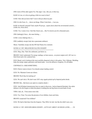 JEM: (turns off the saber again) Yes. My anger. I am...like you, in that way.
KAM: Is it me, or is the air getting a little too sweet in here?
LUKE: How did you know that? I never told you about my past.
JEM: It is the Force. It..... shows me things. When I look there.....I see you.
KAM: (to himself, amused) Yeah, maybe I'll just go....(opens door) check the enviromental controls....
(walks out, closes door)
LUKE: Yes. I sense it too. I feel like I know you.....like I've known you for a thousand years.
JEM: (haltingly) I have....the same feeling.....
LUKE: (voice shaking) Jem, I.....
JEM: (suddenly sweeps Luke into a passionate embrace)
Music: Tastefully sweeps into the SW End Theme for a moment.
SCENE 4-2 INT. MILLENIUM FALCON COCKPIT
===============================================
LEIA: Okay, Han. That's the settlement, just below us.
BRAND: I don't understand. No energy readings, no heat sources....no power output at all. All I see is a
thick forest and a few scattered huts.
HAN: Brand, you're looking at the most carefully-disguised colony in the galaxy. New Alderaan. Shielding
hides the energy output, generators and launch pads....even the defensive weaponry. It's all hidden.
CHEWBACCA: ASKS SOMETHING.
HAN: Chewie wants to know if we should contact landing control.
LEIA: No. Maintain Comm-net silence.
BRAND: Won't they be tracking us?
LEIA: We can't risk it. We don't want ANY stray signals picked up by Imperial probe droids.
BRAND: But....that leaves you open to a surprise attack---
LEIA: And off-planet transmissions leave us open to discovery. And an Imperial blockade. Our safest
defense is for the Empire to think this planet is nothing but one big forest-covered hunk of rock.
VIMA: Jedi, uh....Vima senses more Jedi.
LEIA: Yes, Vima. You sense the presence of our children, Jacen and Jaina.
BRAND: (surprised) Your children?
LEIA: We had to hide them from the Emperor. They WILL be Jedi. Just like the child I carry now.
SCENE 4-3 INT. JEDI EXPLORER COCKPIT....LET'S SAY ABOUT AN HOUR LATER...... ;^D
 