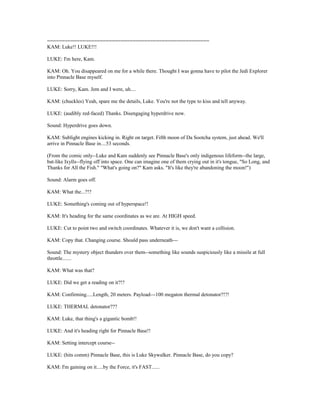 =======================================================
KAM: Luke!! LUKE!!!
LUKE: I'm here, Kam.
KAM: Oh. You disappeared on me for a while there. Thought I was gonna have to pilot the Jedi Explorer
into Pinnacle Base myself.
LUKE: Sorry, Kam. Jem and I were, uh....
KAM: (chuckles) Yeah, spare me the details, Luke. You're not the type to kiss and tell anyway.
LUKE: (audibly red-faced) Thanks. Disengaging hyperdrive now.
Sound: Hyperdrive goes down.
KAM: Sublight engines kicking in. Right on target. Fifth moon of Da Sootcha system, just ahead. We'll
arrive in Pinnacle Base in....53 seconds.
(From the comic only--Luke and Kam suddenly see Pinnacle Base's only indigenous lifeform--the large,
bat-like Ixylls--flying off into space. One can imagine one of them crying out in it's tongue, "So Long, and
Thanks for All the Fish." "What's going on?" Kam asks. "It's like they're abandoning the moon!")
Sound: Alarm goes off.
KAM: What the...?!?
LUKE: Something's coming out of hyperspace!!
KAM: It's heading for the same coordinates as we are. At HIGH speed.
LUKE: Cut to point two and switch coordinates. Whatever it is, we don't want a collision.
KAM: Copy that. Changing course. Should pass underneath---
Sound: The mystery object thunders over them--something like sounds suspiciously like a missile at full
throttle.......
KAM: What was that?
LUKE: Did we get a reading on it?!?
KAM: Confirming.....Length, 20 meters. Payload---100 megaton thermal detonator?!?!
LUKE: THERMAL detonator???
KAM: Luke, that thing's a gigantic bomb!!
LUKE: And it's heading right for Pinnacle Base!!
KAM: Setting intercept course--
LUKE: (hits comm) Pinnacle Base, this is Luke Skywalker. Pinnacle Base, do you copy?
KAM: I'm gaining on it.....by the Force, it's FAST......
 