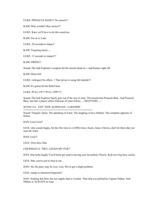 LUKE: PINNACLE BASE!!! No answer!!
KAM: Why wouldn't they answer?!
LUKE: Kam, we'll have to do this ourselves.
KAM: I'm on it, Luke.
LUKE: 20 seconds to impact!
KAM: Targeting lasers.....
LUKE: 15 seconds to impact!!!
KAM: FIRING!!
Sound: The Jedi Explorer's weapons hit the missile dead on----and bounce right off.
KAM: Direct hit!
LUKE: (whisper) No effect...! That device is using full shields!!!
KAM: It's gonna hit the Rebel base.
LUKE: PULL UP!!! PULL UPP!!!!!
Sound: The Jedi Explorer barely gets out of the way in time. The missile hits Pinnacle Base. And Pinnacle
Base, just like a planet called Alderaan 10 years before......SHATTERS......
SCENE 4-4 EXT. NEW ALDERAAN - LAKESIDE
===============================================
Sound: Tranquil. Quiet. The splashing of water. The laughing of two children. The complete opposite of
before.
HAN: Leia! Leia!!
LEIA: (she sounds happy, for the first time in a LONG time.) Jacen, Jaina--Chewie, don't let them play too
near the water.
HAN: Leia??
LEIA: Over here, Han.
CHEWBACCA: "HEY, LEGGO MY FUR!"
HAN: (big belly-laugh) You'd better get used to having your fur pulled, Chewie. Kids love big furry uncles.
LEIA: Han, you're just in time to eat.
HAN: Ah, the party may be over, Leia. We've got a slight problem.
LEIA: (snaps to attention) Imperials?
HAN: Nothing that firm, but our supply ship is overdue. That ship was piloted by Captain Ntthan. And
Nthhan is ALWAYS on time.
 