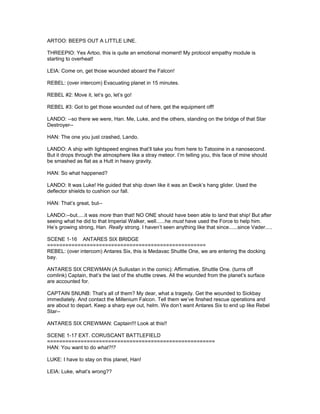 ARTOO: BEEPS OUT A LITTLE LINE.
THREEPIO: Yes Artoo, this is quite an emotional moment! My protocol empathy module is
starting to overheat!
LEIA: Come on, get those wounded aboard the Falcon!
REBEL: (over intercom) Evacuating planet in 15 minutes.
REBEL #2: Move it, let’s go, let’s go!
REBEL #3: Got to get those wounded out of here, get the equipment off!
LANDO: --so there we were, Han. Me, Luke, and the others, standing on the bridge of that Star
Destroyer--
HAN: The one you just crashed, Lando.
LANDO: A ship with lightspeed engines that’ll take you from here to Tatooine in a nanosecond.
But it drops through the atmosphere like a stray meteor. I’m telling you, this face of mine should
be smashed as flat as a Hutt in heavy gravity.
HAN: So what happened?
LANDO: It was Luke! He guided that ship down like it was an Ewok’s hang glider. Used the
deflector shields to cushion our fall.
HAN: That’s great, but--
LANDO:--but.....it was more than that! NO ONE should have been able to land that ship! But after
seeing what he did to that Imperial Walker, well......he must have used the Force to help him.
He’s growing strong, Han. Really strong. I haven’t seen anything like that since......since Vader.....
SCENE 1-16 ANTARES SIX BRIDGE
====================================================
REBEL: (over intercom) Antares Six, this is Medavac Shuttle One, we are entering the docking
bay.
ANTARES SIX CREWMAN (A Sullustan in the comic): Affirmative, Shuttle One. (turns off
comlink) Captain, that’s the last of the shuttle crews. All the wounded from the planet’s surface
are accounted for.
CAPTAIN SNUNB: That’s all of them? My dear, what a tragedy. Get the wounded to Sickbay
immediately. And contact the Millenium Falcon. Tell them we’ve finshed rescue operations and
are about to depart. Keep a sharp eye out, helm. We don’t want Antares Six to end up like Rebel
Star--
ANTARES SIX CREWMAN: Captain!!! Look at this!!
SCENE 1-17 EXT. CORUSCANT BATTLEFIELD
=======================================================
HAN: You want to do what?!?
LUKE: I have to stay on this planet, Han!
LEIA: Luke, what’s wrong??
 