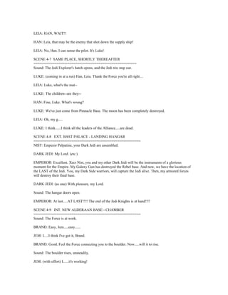 LEIA: HAN, WAIT!!
HAN: Leia, that may be the enemy that shot down the supply ship!
LEIA: No, Han. I can sense the pilot. It's Luke!
SCENE 4-7 SAME PLACE, SHORTLY THEREAFTER
=================================================
Sound: The Jedi Explorer's hatch opens, and the Jedi trio step out.
LUKE: (coming in at a run) Han, Leia. Thank the Force you're all right....
LEIA: Luke, what's the mat--
LUKE: The children--are they--
HAN: Fine, Luke. What's wrong?
LUKE: We've just come from Pinnacle Base. The moon has been completely destroyed.
LEIA: Oh, my g.....
LUKE: I think......I think all the leaders of the Alliance.....are dead.
SCENE 4-8 EXT. BAST PALACE - LANDING HANGAR
===================================================
NIST: Emperor Palpatine, your Dark Jedi are assembled.
DARK JEDI: My Lord. (etc.)
EMPEROR: Excellent. Xecr Nist, you and my other Dark Jedi will be the instruments of a glorious
moment for the Empire. My Galaxy Gun has destroyed the Rebel base. And now, we have the location of
the LAST of the Jedi. You, my Dark Side warriors, will capture the Jedi alive. Then, my armored forces
will destroy their final base.
DARK JEDI: (as one) With pleasure, my Lord.
Sound: The hangar doors open.
EMPEROR: At last.....AT LAST!!!! The end of the Jedi Knights is at hand!!!!
SCENE 4-9 INT. NEW ALDERAAN BASE - CHAMBER
===================================================
Sound: The Force is at work.
BRAND: Easy, Jem.....easy......
JEM: I.....I think I've got it, Brand.
BRAND: Good. Feel the Force connecting you to the boulder. Now.....will it to rise.
Sound: The boulder rises, unsteadily.
JEM: (with effort) I......it's working!
 