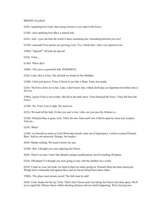 BRAND: Excellent!
LEIA: (speaking low) Luke, that young woman is very open to the Force.
LUKE: (also speaking low) She's a natural Jedi.
LEIA: And....(you can hear the smile) I sense something else. Something between you two?
LUKE: (amused) Your powers are growing, Leia. Yes, I think Jem---she's very special to me.
VIMA: "Special?" All Jedi are special!
LEIA: Vima....
LUKE: Who's this?
VIMA: This one is a powerful Jedi. POWERFUL.
LEIA: Luke, this is Vima. The old Jedi we found on Nar Shaddaa.
LUKE: I feel your power, Vima. It burns in you like a flame. Faint, but steady.
LEIA: The Force drew me to her, Luke. I don't know why. I think she'll play an important role before this is
all over.
VIMA: (quiet) Vima is not worthy. She hid in the dark times. Vima betrayed the Force. Vima fell from the
Force--
LUKE: No, Vima. Leia is right. We need you.
LEIA: We need all the Jedi, if what you said is true. Luke, are you sure the Alliance is--
LUKE: Pinnacle Base is gone, Leia. That's for sure. Kam and I saw it blown apart by some new weapon.
And yet....
LEIA: What?
LUKE: (to himself as much as Leia) When that missile came out of hyperspace, I tried to contact Pinnacle
Base. And no one answered. Strange, but maybe--
HAN: Maybe nothing. We need to know for sure.
LUKE: Han. I thought you were repairing the Falcon.
HAN: There's no time. I don't like Brand's antique modifications, but I'm heading off-planet.
LEIA: Off-planet? I-I thought you were going to stay with the children for a while.
HAN: I want to, Leia, but look--we need to find out what's going on. Pinnacle Base has been destroyed.
Wedge led a commando raid against Byss and we haven't heard from them either.
VIMA: This place must remain secret! The Jedi must be safe!
HAN: Yeah, thanks for the tip, Vima. That's why Chewie and I are taking the Falcon into deep space. We'll
try to signal the Alliance bases within shouting distance and see what's happening. We're leaving now.
 