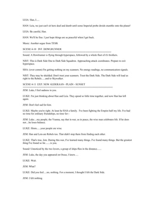 LEIA: Han, I.....
HAN: Leia, we just can't sit here deaf and dumb until some Imperial probe droids stumble onto the planet!
LEIA: Be careful, Han.
HAN: We'll be fine. I just hope things are as peaceful when I get back.
Music: Another segue from TESB.
SCENE 4-10 INT. HOWLRUNNER
==============================================================
Sound: A Howlrunner is flying through hyperspace, followed by a whole fleet of it's brothers.
NIST: This is Dark Side One to Dark Side Squadron. Approaching attack coordinates. Prepare to exit
hyperspace.
SHA: (over comm) I'm getting nothing on my scanners. No energy readings, no communication signals.
NIST: They may be shielded. Don't trust your scanners. Trust the Dark Side. The Dark Side will lead us
right to the Rebels......and to Skywalker.
SCENE 4-11 EXT. NEW ALDERAAN - PLAIN - SUNSET
===============================================================
JEM: Luke, I feel sadness in you.
LUKE: I'm just thinking about Han and Leia. They spend so little time together, and now Han has left
again.
JEM: Don't feel sad for him.
LUKE: Maybe you're right. At least he HAS a family. I've been fighting the Empire half my life. I've had
no time for ordinary friendships, no time for--
JEM: Luke....my people, the Ysanna, say that in war, as in peace, the wise man celebrates life. If he does
not....he loses balance.
LUKE: Hmm......your people are wise.
JEM: Han and Leia are Rebels too. That didn't stop them from finding each other.
LUKE: That's true, Jem. During this war, I've learned many things. I've found many things. But the greatest
thing I've found so far........is you.
Sound: Unnoticed by the two lovers, a group of ships flies in the distance.......
JEM: Luke, the day you appeared on Ossus, I knew.....
LUKE: Wait.
JEM: What?
LUKE: Did you feel.....no, nothing. For a moment, I thought I felt the Dark Side.
JEM: I felt nothing.
 