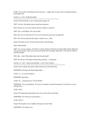 LUKE: It was subtle. Something I haven't felt since.....(sighs) well, it's gone. But we should get indoors.
Good night, Jem.
SCENE 4-12 INT. HOWLRUNNER
=====================================================
Sound: The Howlrunner is now on the ground, engines off.
NIST: You fool. Skywalker almost sensed your presence--
SHA: Forgive me, my Lord, I had no idea he would be so sensitive.
NIST: He is a Jedi Master. We must careful.
SHA: How can we take him alive?? Even in his sleep, he may sense our approach!
NIST: WE will not make the first attack. I intend to use.....these.
Sound: Nist opens a case. Several insectile clicks, and skitterings.
SHA: Scarab droids!
NIST: Yes. Lovely creations, aren't they? A dozen of them will burrow into Skywalker's flesh, filling him
with poison and pain. Then you and one other Dark Jedi will capture Skywalker. I will take the others to
steal the children.
SHA: But.....what if Skywalker detects the Scarab droids?
NIST: He will not. The Emperor himself has promised.....a distraction.
SCENE 4-13 INT. LUKE'S QUARTERS - LATE THAT NIGHT.........
============================================================
Sound: Luke is asleep. His mind is filled with the roar of the Dark Side.
EMPEROR: (echoing in the dream) Skywalker......
LUKE: no.....no, not the Emperor.....
EMPEROR: Skywalker.....
LUKE: No.....I destroyed you!! You're DEAD!
EMPEROR: Twice you killed me. Twice have I returned. I cannot be destroyed. I am with you in your
waking hours.....
LUKE: NO!!!
Sound: The skittering Scarab droids crawl all over the still out-cold Luke.
EMPEROR: I am with you in your dreams.......
LUKE: NO!!!!!
Sound: The Scarabs are now audibly chewing into Luke's flesh.
EMPEROR: You belong to me.
 