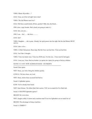 VIMA: Master Skywalker....?
LEIA: Vima, see if he's all right! Jem is hurt!
VIMA: The Jedi Master must live!!
LEIA: Pull those scarab droids off him, quickly!! Ohh, Jem, the blood....
JEM: (slow, raspy breaths. She's clearly not going to make it.)
LEIA: Jem, can you.....
JEM: I can.....feel.........the force.............
LEIA: Jem?
VIMA: Daughter.......she is gone. Already, her spirit passes into the night. But the Jedi Master MUST
survive.
LEIA: Luke--is he---
VIMA: A Dark Side poison. Runs deep. But the Force can heal him. Vima can heal him.
LEIA: You? But--I thought--
VIMA: Vima was healer once. Vima was JEDI once. For this one....Vima must be Jedi again.
LEIA: I trust you, Vima. Heal my brother. (re-ignites her 'saber) I'm going to find my children.
SCENE 4-14 EXT. NEW ALDERAAN BASE - OUTSKIRTS
========================================================
Sound: Door opens.
NIST: Hurry, you fools. Bring the children quickly.
GTHULL: We have them, my Lord.
NIST: Hurry, before those accursed Jedi find us.
Sound: A lightsaber ignites.
KAM: You've already been found.
NIST: Kam Solusar. The fallen Dark Side warrior. YOU are no match for five Dark Jedi.
Sound: A SECOND lightsaber ignites!!
BRAND: He is not alone.
NIST: (laughs coldly) A traitor and a machine-man? Even two lightsabers are no match for us!
BRAND: The advantage to being a machine--
Sound: A THIRD!!!!
 