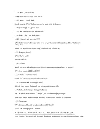 LUKE: You.....you saved me.
VIMA: Vima was Jedi once. Vima was Je--
LUKE: Vima.....IS Jedi NOW.
Sound: Imperial AT-AT Walkers can now be heard in the far distance.
LEIA: (comes up) Luke, you're alive!
LUKE: Yes. Thanks to Vima. Where's Jem?
LEIA: Luke.....she......the Dark Siders....
LUKE: (figures it out) no......oh NO!!!
KAM: Luke, I'm sorry. But we'd better move now, or the same will happen to us. Those Walkers are
getting close.
Sound: The Walkers tear into the camp. Turbolaser fire, screams, etc.
LEIA: Everyone down!!
KAM: They're here!!
BRAND: RUN!!!
LEIA: Too late.
Sound: Just as the AT-AT levels on the Jedi----a laser shot from above blows it's head off!!
HAN: (over comm) YEEEHAHH!!!!!
LUKE: It's the Millenium Falcon!
Sound: The Falcon goes to town on those Walkers.
LEIA: And those look like smuggler ships!
SALLA: (over comm) We thought you people could use some help.
LEIA: Salla....looks like you finally picked a side.
SALLA: Maybe, Princess Solo. Or maybe I just couldn't pass up a good fight.
HAN: Leia, get our people together. We've got a cargo shuttle standing by to evacuate.
LEIA: We're ready.
HAN: Come on, Salla, let's wreck some Imperial Walkers!!
Music: SW Theme plays for a moment.
SCENE 4-16 INT. MILLENIUM FALCON LIVING AREA, THE FOLLOWING DAY
=================================================================
HAN: So there Chewie and I are, drifting in deep space, broadcasting to every Alliance outpost we know,
 