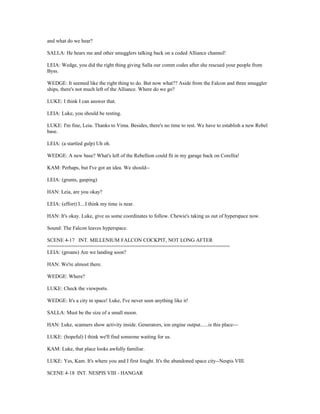 and what do we hear?
SALLA: He hears me and other smugglers talking back on a coded Alliance channel!
LEIA: Wedge, you did the right thing giving Salla our comm codes after she rescued your people from
Byss.
WEDGE: It seemed like the right thing to do. But now what?? Aside from the Falcon and three smuggler
ships, there's not much left of the Alliance. Where do we go?
LUKE: I think I can answer that.
LEIA: Luke, you should be resting.
LUKE: I'm fine, Leia. Thanks to Vima. Besides, there's no time to rest. We have to establish a new Rebel
base.
LEIA: (a startled gulp) Uh oh.
WEDGE: A new base? What's left of the Rebellion could fit in my garage back on Corellia!
KAM: Perhaps, but I've got an idea. We should--
LEIA: (grunts, gasping)
HAN: Leia, are you okay?
LEIA: (effort) I....I think my time is near.
HAN: It's okay. Luke, give us some coordinates to follow. Chewie's taking us out of hyperspace now.
Sound: The Falcon leaves hyperspace.
SCENE 4-17 INT. MILLENIUM FALCON COCKPIT, NOT LONG AFTER
==============================================================
LEIA: (groans) Are we landing soon?
HAN: We're almost there.
WEDGE: Where?
LUKE: Check the viewports.
WEDGE: It's a city in space! Luke, I've never seen anything like it!
SALLA: Must be the size of a small moon.
HAN: Luke, scanners show activity inside. Generators, ion engine output......is this place---
LUKE: (hopeful) I think we'll find someone waiting for us.
KAM: Luke, that place looks awfully familiar.
LUKE: Yes, Kam. It's where you and I first fought. It's the abandoned space city--Nespis VIII.
SCENE 4-18 INT. NESPIS VIII - HANGAR
 