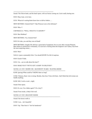 ===============================================
Sound: The Falcon lands, and the hatch opens, with our heroes coming out. Leia's really hurting now.
HAN: Okay Luke, we're here.
LEIA: Whoever's waiting better know how to deliver babies......
MON MOTHMA: General Solo!!! Take Princess Leia to the infirmary!!
HAN: Wha--!!
CHEWBACCA: "WELL, WHATTA YA KNOW!!"
HAN: Mon Mothma!!
MON MOTHMA: Yes, General Solo?
HAN: B--Luke, you said they were all dead!
MON MOTHMA: (laughs) We did lose a great deal of equipment, but we were able evacuate Pinnacle
Base before it's destruction. Fortunately, we received a warning about the Emperor's new Galaxy Gun from
the most surprising source.....
HAN: Who?
SALLA: (purrs contentedly) Solo. You should KNOW I'm full of surprises.
HAN: Good ol' Salla.
LEIA: Um....can we talk about this later??
HAN: MAKE WAY!! WE'VE GOT A BABY TO DELIVER!!!
SCENE 4-18 INT. NESPIS VIII - MATERNITY WARD - WAITING ROOM
=============================================================
KAM: (pacing) What could be TAKING them so long?
LUKE: Patience, Kam. Leia is strong. Besides, they have Vima with them. And I think that old woman can
handle anything.
KAM: Still, I wish a word....(sigh)
Sound: Door opens.
HAN: It's over. I'm a father again!!! It's a boy!!!
Sound: From inside, a baby's first wail.
SCENE 4-19 INT. DELIVERY ROOM
=======================================================
Sound: Our heroes walk in.
LUKE: Leia.....he's beautiful!
HAN: Yep. "Han Solo Jr." Isn't he handsome?
 