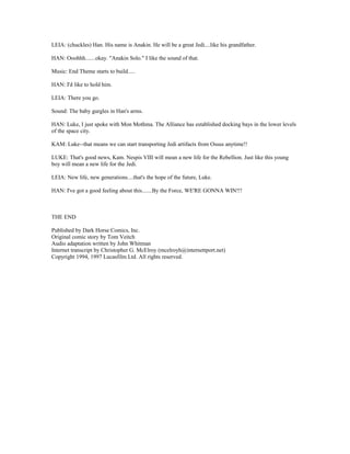 LEIA: (chuckles) Han. His name is Anakin. He will be a great Jedi....like his grandfather.
HAN: Ooohhh.......okay. "Anakin Solo." I like the sound of that.
Music: End Theme starts to build.....
HAN: I'd like to hold him.
LEIA: There you go.
Sound: The baby gurgles in Han's arms.
HAN: Luke, I just spoke with Mon Mothma. The Alliance has established docking bays in the lower levels
of the space city.
KAM: Luke--that means we can start transporting Jedi artifacts from Ossus anytime!!
LUKE: That's good news, Kam. Nespis VIII will mean a new life for the Rebellion. Just like this young
boy will mean a new life for the Jedi.
LEIA: New life, new generations....that's the hope of the future, Luke.
HAN: I've got a good feeling about this.......By the Force, WE'RE GONNA WIN!!!
THE END
Published by Dark Horse Comics, Inc.
Original comic story by Tom Veitch
Audio adaptation written by John Whitman
Internet transcript by Christopher G. McElroy (mcelroyh@internettport.net)
Copyright 1994, 1997 Lucasfilm Ltd. All rights reserved.
 