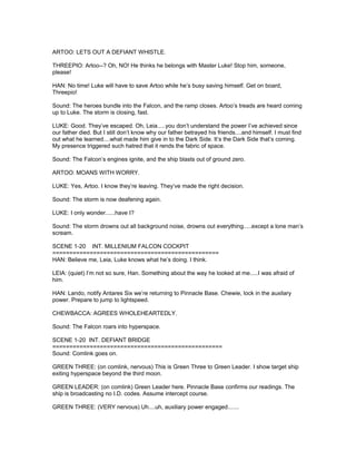 ARTOO: LETS OUT A DEFIANT WHISTLE.
THREEPIO: Artoo--? Oh, NO! He thinks he belongs with Master Luke! Stop him, someone,
please!
HAN: No time! Luke will have to save Artoo while he’s busy saving himself. Get on board,
Threepio!
Sound: The heroes bundle into the Falcon, and the ramp closes. Artoo’s treads are heard coming
up to Luke. The storm is closing, fast.
LUKE: Good. They’ve escaped. Oh, Leia.....you don’t understand the power I’ve achieved since
our father died. But I still don’t know why our father betrayed his friends....and himself. I must find
out what he learned....what made him give in to the Dark Side. It’s the Dark Side that’s coming.
My presence triggered such hatred that it rends the fabric of space.
Sound: The Falcon’s engines ignite, and the ship blasts out of ground zero.
ARTOO: MOANS WITH WORRY.
LUKE: Yes, Artoo. I know they’re leaving. They’ve made the right decision.
Sound: The storm is now deafening again.
LUKE: I only wonder......have I?
Sound: The storm drowns out all background noise, drowns out everything.....except a lone man’s
scream.
SCENE 1-20 INT. MILLENIUM FALCON COCKPIT
=================================================
HAN: Believe me, Leia, Luke knows what he’s doing. I think.
LEIA: (quiet) I’m not so sure, Han. Something about the way he looked at me.....I was afraid of
him.
HAN: Lando, notify Antares Six we’re returning to Pinnacle Base. Chewie, lock in the auxilary
power. Prepare to jump to lightspeed.
CHEWBACCA: AGREES WHOLEHEARTEDLY.
Sound: The Falcon roars into hyperspace.
SCENE 1-20 INT. DEFIANT BRIDGE
==================================================
Sound: Comlink goes on.
GREEN THREE: (on comlink, nervous) This is Green Three to Green Leader. I show target ship
exiting hyperspace beyond the third moon.
GREEN LEADER: (on comlink) Green Leader here. Pinnacle Base confirms our readings. The
ship is broadcasting no I.D. codes. Assume intercept course.
GREEN THREE: (VERY nervous) Uh....uh, auxiliary power engaged.......
 