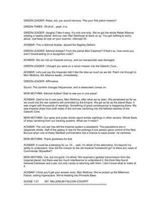 GREEN LEADER: Relax, kid, you sound nervous. This your first patrol mission?
GREEN THREE: Of-of-of....yeah, it is.
GREEN LEADER: (laughs) Take it easy. It’s only one ship. We’ve got the whole Rebel Alliance
orbiting a nearby planet. And our own Star Destroyer to back us up. You got nothing to worry
about. Just keep an eye on your scanner, intercept 05.
ACKBAR: This is Admiral Ackbar, aboard the flagship Defiant.
GREEN LEADER: Admiral Ackbar? From the planet Mon Calamari? If that’s so, how come you
aren’t broadcasting on a recognition code?
ACKBAR: We ran into an Imperial convoy, and our transponder was damaged.
GREEN LEADER: I thought you were on a recon mission into the Galactic Core....
ACKBAR: Let’s just say the Imperials didn’t like the idea as much as we did. Patch me through to
Mon Mothma, the Alliance leader, immediately.
GREEN LEADER: Affirmative.
Sound: The comlink changes frequencies, and a viewscreen comes on.
MON MOTHMA: Admiral Ackbar! Glad to see you in one piece!
ACKBAR: Glad to be in one piece, Mon Mothma, after what we’ve seen. We penetrated as far as
we could into the star systems still controlled by the Empire. We got as far as the planet Byss. It
was ringed with thousands of warships. Something of great consequence is happening there. We
saw Imperial ships from both sides of the civil war vanishing into the farthest reaches of the
Galactic Core.
MON MOTHMA: Our spies and probe droids report similar sightings in other sectors. Whole fleets
of ships vanishing from our tracking screens. What can it mean?
ACKBAR: The civil war has left the Imperial system a wasteland. The populations are in
desperate straits. Half of the galaxy is ripe for the pickings if one person gains control of the fleet.
But just when one of these Starfleet commanders has a chance to seize power, he vanishes.
MON MOTHMA: Thank goodness for that.
ACKBAR: It could be a blessing for us. Or.....well, I’m afraid of the alternative. It’s beyond my
ability to understand. How did the mission to the old Imperial homeworld go? Is there any news of
Commander Skywalker?
MON MOTHMA: Yes, but not good, I’m afraid. We received a garbled transmission from the
Imperial planet, but there was too much interference to understand it. We think they found
General Calrissian and Luke, but only Lando is returning with them. I don’t know what to make of
it.
ACKBAR: I think you’ll get your answer soon, Mon Mothma. We’ve picked up the Millenium
Falcon, exiting hyperspace. We’re heading into Pinnacle Base.
SCENE 1-21 INT. MILLENIUM FALCON COCKPIT
======================================================
 