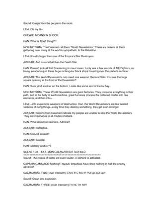 Sound: Gasps from the people in the room.
LEIA: Oh my G--
CHEWIE: MOANS IN SHOCK.
HAN: What is THAT thing?!?
MON MOTHMA: The Calamari call them “World Devastators.” There are dozens of them
gathering near many of the worlds sympathetic to the Rebellion.
LEIA: It’s--it’s larger than one of the Empire’s Star Destroyers.
ACKBAR: And more lethal than the Death Star.
HAN: Doesn’t look all that threatening to me--I mean, I only see a few escorts of TIE Fighters, no
heavy weapons--just these huge rectangular black ships hovering over the planet’s surface.
ACKBAR: The World Devastators only need one weapon, General Solo. You see the large
square opening at the front of the Devastator?
HAN: Sure. And another on the bottom. Looks like some kind of tractor bay.
MON MOTHMA: These World Devastators are giant factories. They consume everything in their
path, and in the belly of each machine, great furnaces process the collected matter into raw
elements, and then into--
LEIA: --into even more weapons of destruction. Han, the World Devastators are like twisted
versions of living things--every time they destroy something, they get even stronger.
ACKBAR: Reports from Calamari indicate my people are unable to stop the World Devastators.
They are impervious to all modes of attack.
HAN: What about ion cannons, Admiral?
ACKBAR: Ineffective.
HAN: Ground assault?
ACKBAR: Suicidal.
HAN: Nothing works???
SCENE 1-24 EXT. MON CALAMARI BATTLEFIELD
===================================================
Sound: The noises of battle are even louder. A comlink is activated.
CAPTAIN GAMMACK: Nothing! I repeat, torpedoes have done nothing to halt the enemy
advance!
CALAMARIAN TWO: (over intercom) C fire 4! C fire 4!! Pull up, pull up!!
Sound: Crash and explosion.
CALAMARIAN THREE: (over intercom) I’m hit, I’m hit!!!
 