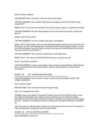 Sound: Another explosion.
CALAMARIAN TWO: C fire team, C fire team, take out the tower!
CAPTAIN GAMMACK: Evac shuttles! Get those evac shuttles to the front line! We’re being
slaughtered!!!
REBEL PILOT: (over intercom) Pull back! Pull back! All squads, regroup in a (garbled) formation!
CAPTAIN GAMMACK: But that’s three degrees north of here! We can’t just give up that much
ground!
REBEL PILOT: Who is that?!
CAPTAIN GAMMACK: Uh, this is Captain Gammack, third battalion.
REBEL PILOT: Well, Captain, there are three World Devastators heading north,a few miles from
the equator, and two more heading west. Looks like they’re forming a wedge to sweep us out of
the whole hemisphere! Just one of these monsters has taken out a whole division of our troops!
How can we face the whole fleet???
CAPTAIN GAMMACK: We must send a transmission to the Rebel base.
REBEL PILOT: Then send it and fall back! We’ll cover you as long as we can!
Sound: Transmitter is activated.
CAPTAIN GAMMACK: I hope my transmitter is strong enough to reach offplanet. Rebel Alliance,
this is a transmission from the planet Calamari. We are under assault from massive World
Devastators.....
SCENE 1-25 INT. CAVERN MEETING ROOM
========================================================
CAPTAIN GAMMACK: (over intercom) I repeat, massive World Devastators--HERE THEY
COME!!! LOOK OUT--
Sound: Ominous static.
MON MOTHMA: That’s all the transmission that got through.
LEIA: It’s a massacre down there.
ACKBAR: (pause, then tightly) The people of Calamari were the first to defy the Empire, years
ago. When the Death Star was created, we were scheduled to be one of the first planets
annihilated by that terrible weapon. When the Emperor was killed, we thought we’d been spared,
but now.....whoever is reunifying the Empire is carrying out the Emperor’s decision to ‘discipline’
us.
LEIA: Don’t give up, Admiral Ackbar. If there’s one thing I’ve learned from Luke, it’s the power of
hope. And the power of strong will. We’ll save your planet.
SCENE 1-26 EXT. DA SOOTCHA CAVERN
===================================================
Sound: Starfighters warming up.
 
