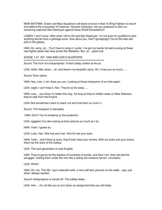 MON MOTHMA: Green and Blue Squadrons will leave at once in their X-Wing Fighters to escort
and defend the evacuation of Calamari. General Calrissian, are you prepared to pilot our
remaining captured Star Destroyer against these World Devastators?
LANDO: I don’t know. After what I did to the last Star Destroyer, I’m not sure I’m qualified to pilot
anything fancier than a garbage scow. How about you, Han? (grudgingly) You’re the best star
pilot in the galaxy.
HAN: Ah, sorry, uh....You’ll have to wing it, Lando. I’ve got my hands full wet-nursing all these
new fighter pilots that have joined the Rebellion. But, uh....good luck.
SCENE 1-27 INT. HAN AND LEIA’S QUARTERS
====================================================
Sound: The hum of a holoprojector. A faint lullaby tickles at the air.
LEIA: Hello, little Jacen....oh, and there’s my beautiful Jaina. Oh, I miss you so much......
Sound: Door opens.
HAN: Hey, Leia, I--oh, there you are. Looking at those holograms of our kids again.
LEIA: (sigh) I can’t help it, Han. They’re so far away.....
HAN: Leia.....you know it’s better this way. As long as they’re hidden away on New Alderaan,
they’re safe from the Empire.
LEIA: But sometimes I want to reach out and hold them so much I--
Sound: The hologram is disrupted.
HAN: Don’t! You’re breaking up the projection.
LEIA: (giggles) You like looking at their pictures as much as I do.
HAN: Yeah, I guess so.
LEIA: Look, Han. She has your hair. And he has your eyes.
HAN: Yeah....and if they’re lucky, they’ll both have your smarts. With my looks and your brains,
they’ll be the stars of the Galaxy.
LEIA: The next generation of Jedi Knights.
HAN: They’re gonna be the leaders of hundreds of worlds, and here I am, their old dad the
smuggler, tickling them under the chin like a doting old moisture farmer. (chuckles)
LEIA: What?
HAN: Oh, me. This life. I got a beautiful wife, a nice soft bed, pictures on the walls....yep, just
what I always wanted.
Sound: Holoprojector is turned off. The lullaby fades.
LEIA: Han.....it’s not like you to turn down an assignment like you did today.
 