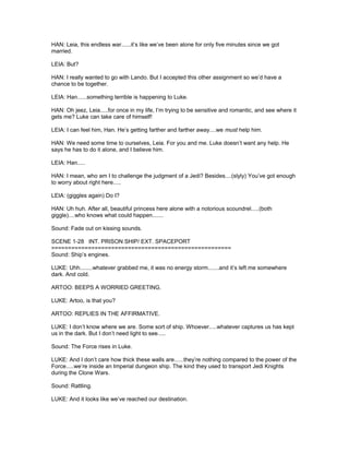 HAN: Leia, this endless war......it’s like we’ve been alone for only five minutes since we got
married.
LEIA: But?
HAN: I really wanted to go with Lando. But I accepted this other assignment so we’d have a
chance to be together.
LEIA: Han......something terrible is happening to Luke.
HAN: Oh jeez, Leia.....for once in my life, I’m trying to be sensitive and romantic, and see where it
gets me? Luke can take care of himself!
LEIA: I can feel him, Han. He’s getting farther and farther away....we must help him.
HAN: We need some time to ourselves, Leia. For you and me. Luke doesn’t want any help. He
says he has to do it alone, and I believe him.
LEIA: Han.....
HAN: I mean, who am I to challenge the judgment of a Jedi? Besides....(slyly) You’ve got enough
to worry about right here.....
LEIA: (giggles again) Do I?
HAN: Uh huh. After all, beautiful princess here alone with a notorious scoundrel.....(both
giggle)....who knows what could happen.......
Sound: Fade out on kissing sounds.
SCENE 1-28 INT. PRISON SHIP/ EXT. SPACEPORT
======================================================
Sound: Ship’s engines.
LUKE: Uhh........whatever grabbed me, it was no energy storm.......and it’s left me somewhere
dark. And cold.
ARTOO: BEEPS A WORRIED GREETING.
LUKE: Artoo, is that you?
ARTOO: REPLIES IN THE AFFIRMATIVE.
LUKE: I don’t know where we are. Some sort of ship. Whoever.....whatever captures us has kept
us in the dark. But I don’t need light to see.....
Sound: The Force rises in Luke.
LUKE: And I don’t care how thick these walls are......they’re nothing compared to the power of the
Force.....we’re inside an Imperial dungeon ship. The kind they used to transport Jedi Knights
during the Clone Wars.
Sound: Rattling.
LUKE: And it looks like we’ve reached our destination.
 