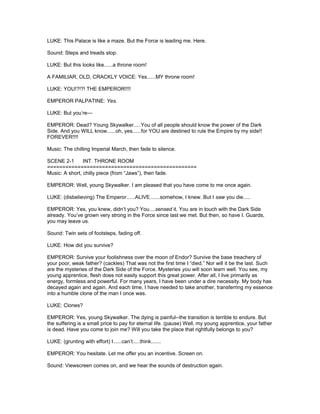 LUKE: This Palace is like a maze. But the Force is leading me. Here.
Sound: Steps and treads stop.
LUKE: But this looks like......a throne room!
A FAMILIAR, OLD, CRACKLY VOICE: Yes......MY throne room!
LUKE: YOU!?!?! THE EMPEROR!!!!
EMPEROR PALPATINE: Yes.
LUKE: But you’re---
EMPEROR: Dead? Young Skywalker.....You of all people should know the power of the Dark
Side. And you WILL know......oh, yes......for YOU are destined to rule the Empire by my side!!
FOREVER!!!!
Music: The chilling Imperial March, then fade to silence.
SCENE 2-1 INT. THRONE ROOM
=================================================
Music: A short, chilly piece (from “Jaws”), then fade.
EMPEROR: Well, young Skywalker. I am pleased that you have come to me once again.
LUKE: (disbelieving) The Emperor......ALIVE.......somehow, I knew. But I saw you die.....
EMPEROR: Yes, you knew, didn’t you? You....sensed it. You are in touch with the Dark Side
already. You’ve grown very strong in the Force since last we met. But then, so have I. Guards,
you may leave us.
Sound: Twin sets of footsteps, fading off.
LUKE: How did you survive?
EMPEROR: Survive your foolishness over the moon of Endor? Survive the base treachery of
your poor, weak father? (cackles) That was not the first time I “died.” Nor will it be the last. Such
are the mysteries of the Dark Side of the Force. Mysteries you will soon learn well. You see, my
young apprentice, flesh does not easily support this great power. After all, I live primarily as
energy, formless and powerful. For many years, I have been under a dire necessity. My body has
decayed again and again. And each time, I have needed to take another, transferring my essence
into a humble clone of the man I once was.
LUKE: Clones?
EMPEROR: Yes, young Skywalker. The dying is painful--the transition is terrible to endure. But
the suffering is a small price to pay for eternal life. (pause) Well, my young apprentice, your father
is dead. Have you come to join me? Will you take the place that rightfully belongs to you?
LUKE: (grunting with effort) I......can’t.....think.......
EMPEROR: You hesitate. Let me offer you an incentive. Screen on.
Sound: Viewscreen comes on, and we hear the sounds of destruction again.
 