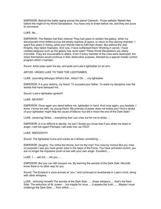 EMPEROR: Behold the battle raging across the planet Calamari. Those pathetic Rebels flee
before the might of my World Devastators. You have only to kneel before me, and they are yours
to command.
LUKE: No.....
EMPEROR: The Rebels had their chance! They had years to reclaim the galaxy, while my
discorporate mind drifted across the empty reaches of space, to return to this cloning chamber. I
spent five years in hiding, while your friends tried to fufill their dream. But without the Jedi
Knights, they failed miserably. And now, I have outflanked them! Working in secret, I have
created weapons such as the galaxy has never seen! These World Devastators are utterly
invincible. They are invunerable to attack. Even if every member of the crew were destroyed, the
ships themselves would continue in their destructive purpose, directed by a special master control
program which I maintain.
Sound: Artoo pops open his top, and pulls out Luke’s lightsaber on an arm.
ARTOO: URGES LUKE TO TAKE THE LIGHTSABER.
LUKE: (sounding lethargic) What’s that...Artoo? Oh......my lightsaber.
EMPEROR: It is your destiny, my friend. To succeed your father. To wield my discipline over the
worlds that have betrayed me.
Sound: Luke’s lightsaber ignites!!!
LUKE: NEVER!!!
EMPEROR: Once again you stand before me, lightsaber in hand. And once again, you hesitate. I
know. I know too well, my young friend. My promise of power does not entice you? And a stroke
of your lightsaber might help the cause of billions--but will it mean the end of the Dark Side?
LUKE: (straining) Strike.....everything that I am cries out for me to strike.....
EMPEROR: Is it so difficult to decide, my son? Surely you know that if you strike me down in
anger, I will live again! Perhaps I will even live--as YOU!!
LUKE: NNOOOO!!!!!
Sound: The lightsaber hums and cracks as it strikes--something......
EMPEROR: (laughs) You strike the throne, but not the man! You miss by inches! But you miss
on purpose! I see you have grown wise in the ways of the Force. You have achieved control; you
are no longer the impulsive youth at war with your own anger. Excellent.....
LUKE: I......will not......kill you......
EMPEROR: But you can still conquer me. By learning the secrets of the Dark Side. We both
know there is no other way for you.
Sound: The Emperor’s voice echoes at “you,” and continues to reverberate in Luke’s mind, along
with other whispers.
LUKE: (echoing himself) The secrets of the Dark Side........those whispers......that’s the Dark
Side. The seduction of its’ power.... but maybe for once......it speaks the truth........Maybe I must
challenge the Dark Side......from within.........
 