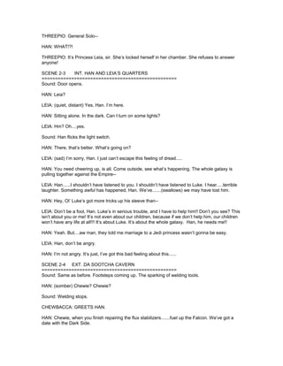 THREEPIO: General Solo--
HAN: WHAT!?!
THREEPIO: It’s Princess Leia, sir. She’s locked herself in her chamber. She refuses to answer
anyone!
SCENE 2-3 INT. HAN AND LEIA’S QUARTERS
==================================================
Sound: Door opens.
HAN: Leia?
LEIA: (quiet, distant) Yes, Han. I’m here.
HAN: Sitting alone. In the dark. Can I turn on some lights?
LEIA: Hm? Oh....yes.
Sound: Han flicks the light switch.
HAN: There, that’s better. What’s going on?
LEIA: (sad) I’m sorry, Han. I just can’t escape this feeling of dread.....
HAN: You need cheering up, is all. Come outside, see what’s happening. The whole galaxy is
pulling together against the Empire--
LEIA: Han......I shouldn’t have listened to you. I shouldn’t have listened to Luke. I hear.....terrible
laughter. Something awful has happened, Han. We’ve.......(swallows) we may have lost him.
HAN: Hey, Ol’ Luke’s got more tricks up his sleeve than--
LEIA: Don’t be a fool, Han. Luke’s in serious trouble, and I have to help him!! Don’t you see? This
isn’t about you or me! It’s not even about our children, because if we don’t help him, our children
won’t have any life at all!!! It’s about Luke. It’s about the whole galaxy. Han, he needs me!!
HAN: Yeah. But....aw man, they told me marriage to a Jedi princess wasn’t gonna be easy.
LEIA: Han, don’t be angry.
HAN: I’m not angry. It’s just, I’ve got this bad feeling about this......
SCENE 2-4 EXT. DA SOOTCHA CAVERN
==================================================
Sound: Same as before. Footsteps coming up. The sparking of welding tools.
HAN: (somber) Chewie? Chewie?
Sound: Welding stops.
CHEWBACCA: GREETS HAN.
HAN: Chewie, when you finish repairing the flux stabilizers.......fuel up the Falcon. We’ve got a
date with the Dark Side.
 