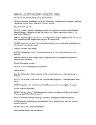 SCENE 2-5 INT. STAR DESTROYER EMANCIPATOR BRIDGE
=================================================
Sound: The hum of normal ship activity. Comlink static.
LANDO: Affirmative, Rebel base. This is Lando Calrissian. Star Destroyer Emancipator will leave
hyperspace over the planet Calamari in fifty-eight seconds.
Sound: Comlink goes off.
WEDGE: General Calrissian, we’ve intercepted a new hyperspace communications channel,
beamed between Calamari’s orbit and the galactic core. They’re transmitting images of the
destruction of Calamari!
LANDO: They’re doing us a real favor by beaming us those images, Wedge. Recalculate our exit
from hyperspace at two degrees from their point of transmission!
WEDGE: Lando, are you crazy?! If we leave hyperspace at those coordinates, we’ll smash right
into whatever’s sending the signal!
LANDO: That’s the idea, Wedge.
WEDGE: If you say so, Lando.....Coordinates locked in. We exit hyperspace in thirty-three
seconds.
LANDO: Stand by to cut in sublight engines. Prepare to fire all forward turbolasers and ion
cannons at my command.
Sound: Hyperspace reversion--
WEDGE: Imperial Star Destroyer dead ahead!!
LANDO: FIRE!!!
Sound: A fusillade from the Emancipator--and a series of explosions as the Imperial ship is
crippled.
WEDGE: We’ve done it! That Super Star Destroyer was caught with it’s deflector shields down,
it’s hit!!
LANDO: Signal the other ships! Concentrate all firepower on the remaining Star Destroyer!
Sound: Several volleys of fire.
LANDO: That’s it! Inform Pinnacle Base we’re in position over Calamari. Deflector shields up!
Prepare to take further offensive action!
WEDGE: The rest of the fleet is through, sir! They’re holding off the other enemy ships.
LANDO: Drop the X-Wing fighters and transports. We’ve got to get down there and hammer
those Devastators!
Sound: A sound like a meteor falls and hits.
Note: All Green fighters are over intercom.
 