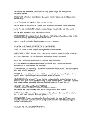GREEN LEADER: Affirmative, Emancipator. A-Wing fighters, target that Destroyer with
concussion missiles.
GREEN TWO: Affirmative, Green Leader. Concussion missiles locked onto shield generators.
Missiles away--
Sound: Two sets of two torpedoes shoot out--and connect.
GREEN THREE: Watch those TIE Fighters. They’re directing their energy output to thrusters.
Sound: The roar of multiple TIE’s. Fire is being exchanged throughout the rest of the scene.
GREEN TWO: Missiles on target (explosion)--direct hit!
GREEN LEADER: Emancipator, this is Green Leader. A-Wing fighters have things under control.
Green team entering upper atmosphere of Mon Calamari.
LANDO: Copy, Green Leader. Good luck against those Devastators.
SCENE 2-6 INT. WORLD DEVASTATOR SILENCER SEVEN
=================================================
Sound: The sounds of battle continue, although muted. Comlink crackle.
ALLEGIANCE OFFICER: Silencer Seven, Imperial Star Destroyer Allegiance. Rebel forces have-
OFFICER: Commander Klev, we’re receiving distress calls from our space fleet.
Sound: Dull thudding sounds as Rebel fire rocks the World Devastator.
OFFICER: And now we’re being attacked from low orbit! X-Wing Fighters and speeders,
launched from an Imperial-Class Star Destroyer!
COMMANDER KLEV: Interesting. It must be the contemptible Rebel Alliance. They captured two
of our ships at Endor, years ago.
OFFICER: Sir, you and I both know those X-Wings are nothing but antiques! They haven’t the
slightest chance of penetrating the defenses of this World Devastator!
COMMANDER KLEV: (amused) Yes, and they can hardly realize the destructive power at our
command. Their game is over. Send a message to Byss. Inform Supreme Commander Skywalker
of the Rebel presence. Meanwhile, let’s allow these Rebels a brief moment of hope.....
SCENE 2-7 EXT. MON CALAMARI BATTLEFIELD
=================================================
GREEN LEADER: (over comlink) Green Leader calling Calamari world defense.
CAPTAIN GAMMACK: We read you, Green Leader. This is Captain Gammack. My battalion’s
about all that’s left in this sector. But we’re glad to see you.
GREEN LEADER: Prepare your people for--Green Four, watch that cover fire!! Prepare your
people for evacuation, Captain Gammack. Just give us five minutes to blast these overgrown
garbage smashers to pieces.
SCENE 2-8 INT. SILENCER SEVEN BRIDGE
 
