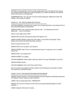 =================================================
OFFICER: Commander Klev, two of our ships actually report minor hits! Silencer Four has lost
two turbolaser stations! Silencer Six reports damage to its’ munitions warehouse! Their assail’s
about to shut down our aft hangar bay!
COMMANDER KLEV: Yes, very well. It’s time to end this little game. Release the robotic TIE
Fighters, and increase our altitude.
SCENE 2-9 EXT. MON CALAMARI BATTLEFIELD
=================================================
CAPTAIN GAMMACK: (ecstatic) Green Leader, this is Captain Gammack. You’re doing it! One of
those World Devastators is pulling back!!
GREEN LEADER: (over comlink through scene) No, wait.....it’s releasing some kind of
fightercraft......move in to intercept!
Sound: A new, larger wave of TIE’s.
GREEN TWO: (comlink) They look like typical TIE Fighters to me.
GREEN LEADER: Negative. Watch their axial rotation. Too smooth for living pilots. Those
fighters are computer controlled! Stay sharp, everyone--
Sound: A close brush from a TIE.
GREEN FOUR: It’s on my back! I can’t shake it!!
GREEN LEADER: Green Three, I’m executing low-ton weave. I’ve got your man in my sights,
Green Four.
GREEN FOUR: I can’t shake him!!!!
GREEN LEADER: In my sights.....
CAPTAIN GAMMACK: Green Leader, watch your back!! You’ve got TWO fighters on your tail!
GREEN LEADER: Almost.....
CAPTAIN GAMMACK: PULL OUT!! PULL OUT!!! PULL--
Sound: A scream and explosion as Green Leader is hit and destroyed, and another as Green
Four follows him a split-second later.
SCENE 2-10 INT. STAR DESTROYER EMANCIPATOR BRIDGE
=================================================
WEDGE: General Calrissian, the World Devastators have just released a whole fleet of advanced
TIE Fighters!! They’re cutting our ships to ribbons!!!
LANDO: Call our people back! CALL THEM BACK!!!!
WEDGE: We--we can’t! Th-they’re cut off! There’s one hungry-looking Devastator in ascent
trajectory......
LANDO: (whisper) I think we’re in trouble......
 