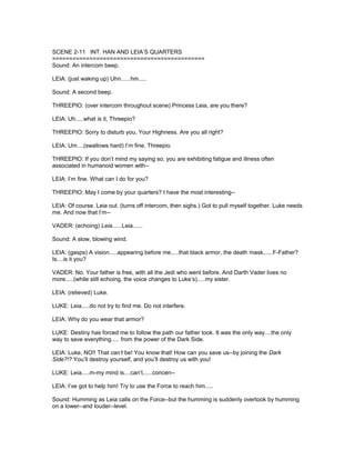 SCENE 2-11 INT. HAN AND LEIA’S QUARTERS
=============================================
Sound: An intercom beep.
LEIA: (just waking up) Uhn......hm.....
Sound: A second beep.
THREEPIO: (over intercom throughout scene) Princess Leia, are you there?
LEIA: Uh.....what is it, Threepio?
THREEPIO: Sorry to disturb you, Your Highness. Are you all right?
LEIA: Um....(swallows hard) I’m fine, Threepio.
THREEPIO: If you don’t mind my saying so, you are exhibiting fatigue and illness often
associated in humanoid women with--
LEIA: I’m fine. What can I do for you?
THREEPIO: May I come by your quarters? I have the most interesting--
LEIA: Of course. Leia out. (turns off intercom, then sighs.) Got to pull myself together. Luke needs
me. And now that I’m--
VADER: (echoing) Leia......Leia......
Sound: A slow, blowing wind.
LEIA: (gasps) A vision.....appearing before me.....that black armor, the death mask......F-Father?
Is....is it you?
VADER: No. Your father is free, with all the Jedi who went before. And Darth Vader lives no
more.....(while still echoing, the voice changes to Luke’s).....my sister.
LEIA: (relieved) Luke.
LUKE: Leia.....do not try to find me. Do not interfere.
LEIA: Why do you wear that armor?
LUKE: Destiny has forced me to follow the path our father took. It was the only way....the only
way to save everything..... from the power of the Dark Side.
LEIA: Luke, NO!! That can’t be! You know that! How can you save us--by joining the Dark
Side?!? You’ll destroy yourself, and you’ll destroy us with you!
LUKE: Leia.....m-my mind is....can’t......concen--
LEIA: I’ve got to help him! Try to use the Force to reach him.....
Sound: Humming as Leia calls on the Force--but the humming is suddenly overtook by humming
on a lower--and louder--level.
 